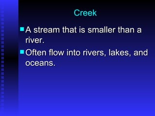 Creek A stream that is smaller than a river.  Often flow into rivers, lakes, and oceans. 