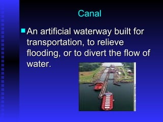 Canal An artificial waterway built for transportation, to relieve flooding, or to divert the flow of water. 