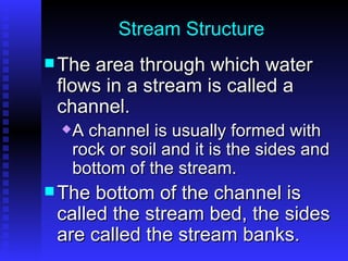 Stream Structure The area through which water flows in a stream is called a channel.  A channel is usually formed with rock or soil and it is the sides and bottom of the stream.  The bottom of the channel is called the stream bed, the sides are called the stream banks.  