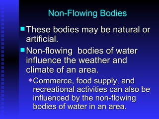 Non-Flowing Bodies These bodies may be natural or artificial.  Non-flowing  bodies of water influence the weather and climate of an area.  Commerce, food supply, and recreational activities can also be influenced by the non-flowing bodies of water in an area. 