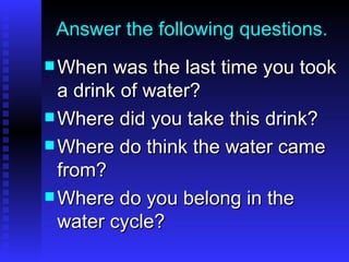 Answer the following questions. When was the last time you took a drink of water? Where did you take this drink? Where do think the water came from? Where do you belong in the water cycle? 
