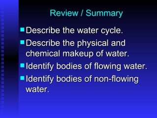 Review / Summary Describe the water cycle. Describe the physical and chemical makeup of water. Identify bodies of flowing water. Identify bodies of non-flowing water. 