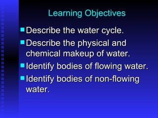 Learning Objectives Describe the water cycle. Describe the physical and chemical makeup of water. Identify bodies of flowing water. Identify bodies of non-flowing water. 