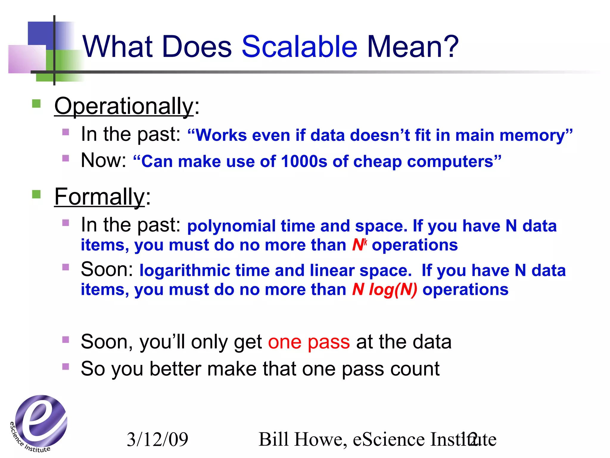 3/12/09 Bill Howe, eScience Institute12
What Does Scalable Mean?
 Operationally:
 In the past: “Works even if data doesn’t fit in main memory”
 Now: “Can make use of 1000s of cheap computers”
 Formally:
 In the past: polynomial time and space. If you have N data
items, you must do no more than Nk
operations
 Soon: logarithmic time and linear space. If you have N data
items, you must do no more than N log(N) operations
 Soon, you’ll only get one pass at the data
 So you better make that one pass count
 