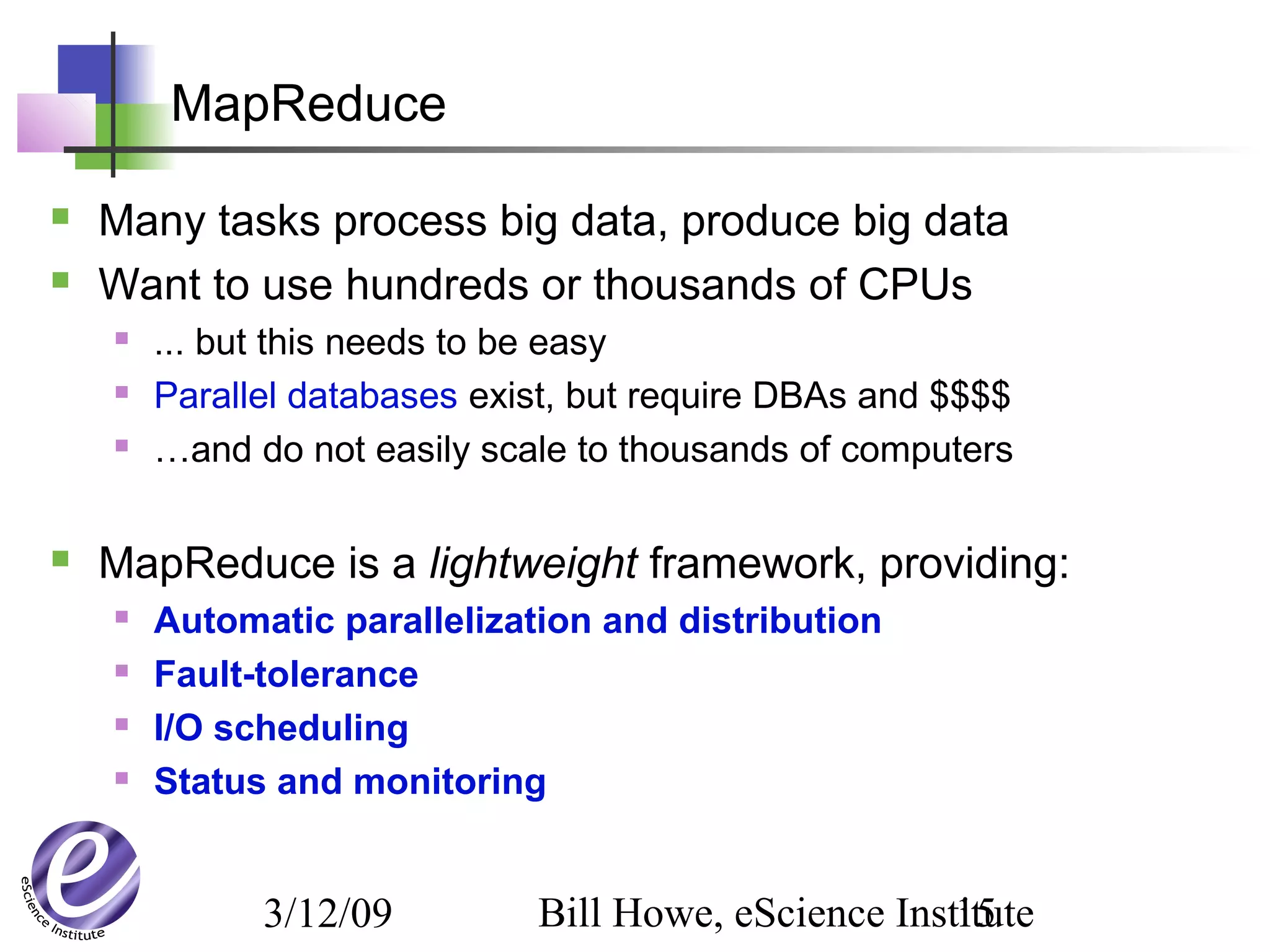 3/12/09 Bill Howe, eScience Institute15
MapReduce
 Many tasks process big data, produce big data
 Want to use hundreds or thousands of CPUs
 ... but this needs to be easy
 Parallel databases exist, but require DBAs and $$$$
 …and do not easily scale to thousands of computers
 MapReduce is a lightweight framework, providing:
 Automatic parallelization and distribution
 Fault-tolerance
 I/O scheduling
 Status and monitoring
 