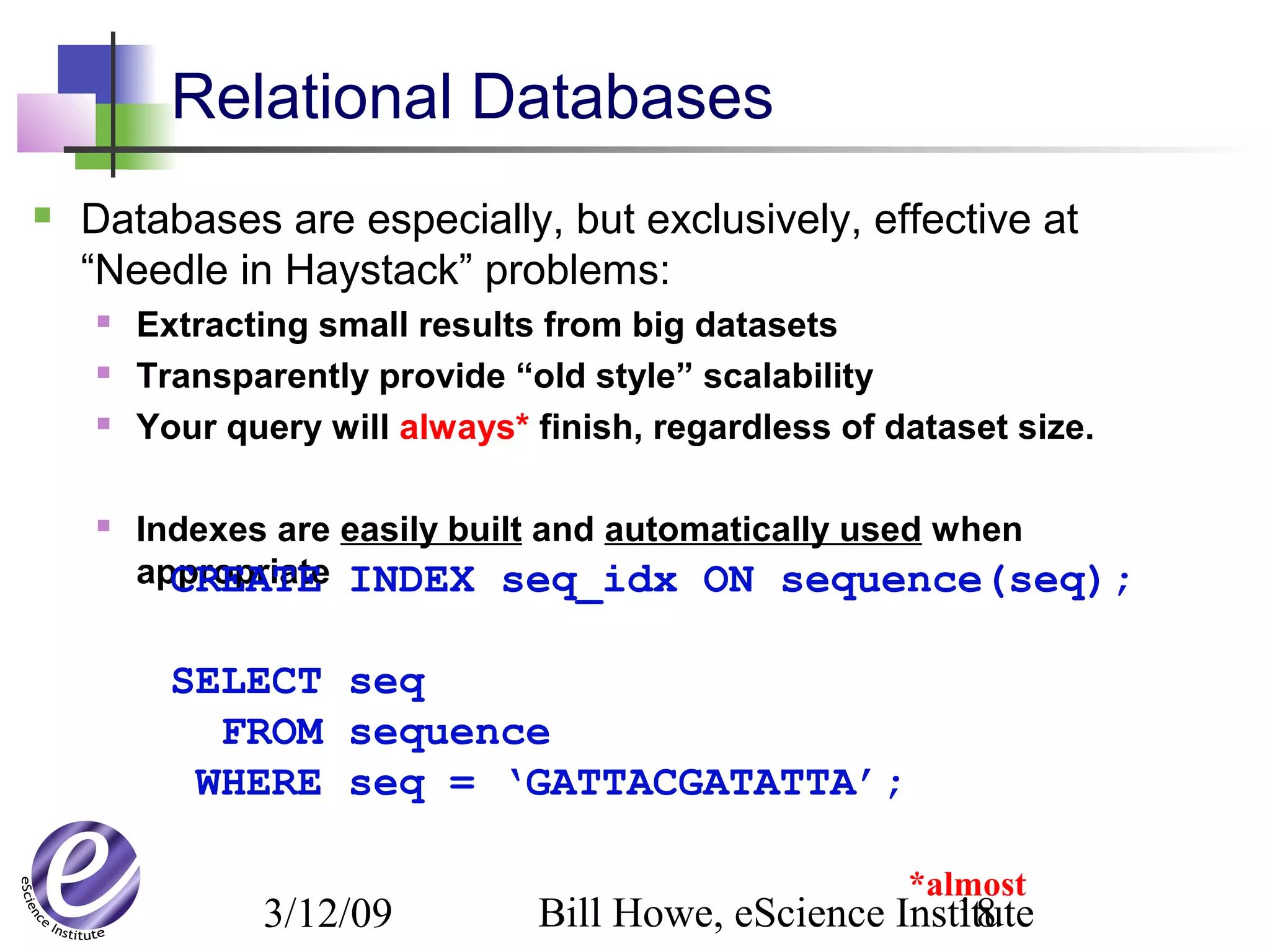 3/12/09 Bill Howe, eScience Institute18
Relational Databases
 Databases are especially, but exclusively, effective at
“Needle in Haystack” problems:
 Extracting small results from big datasets
 Transparently provide “old style” scalability
 Your query will always* finish, regardless of dataset size.
 Indexes are easily built and automatically used when
appropriateCREATE INDEX seq_idx ON sequence(seq);
SELECT seq
FROM sequence
WHERE seq = ‘GATTACGATATTA’;
*almost
 