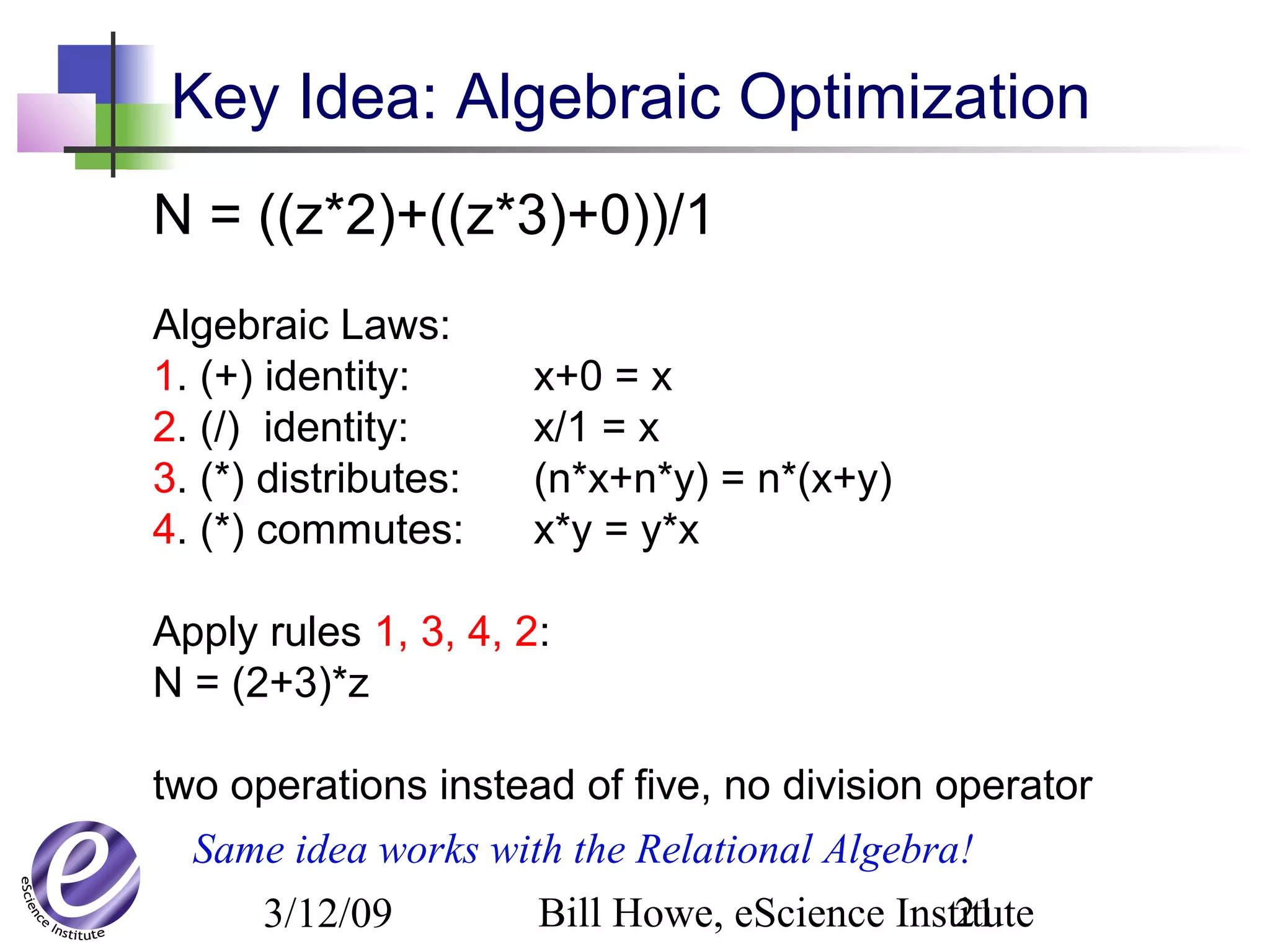 3/12/09 Bill Howe, eScience Institute21
Key Idea: Algebraic Optimization
N = ((z*2)+((z*3)+0))/1
Algebraic Laws:
1. (+) identity: x+0 = x
2. (/) identity: x/1 = x
3. (*) distributes: (n*x+n*y) = n*(x+y)
4. (*) commutes: x*y = y*x
Apply rules 1, 3, 4, 2:
N = (2+3)*z
two operations instead of five, no division operator
Same idea works with the Relational Algebra!
 