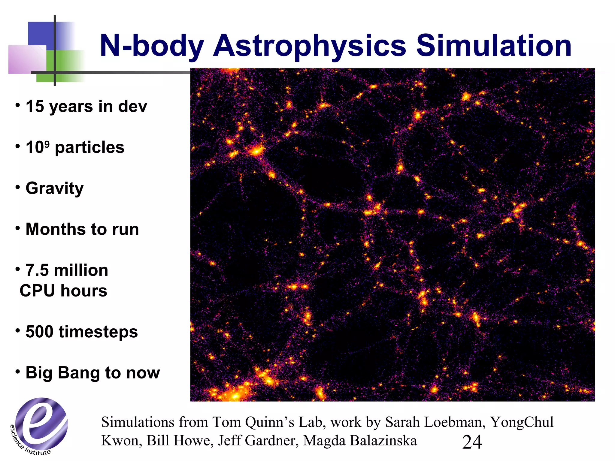 24
N-body Astrophysics Simulation
• 15 years in dev
• 109
particles
• Gravity
• Months to run
• 7.5 million
CPU hours
• 500 timesteps
• Big Bang to now
Simulations from Tom Quinn’s Lab, work by Sarah Loebman, YongChul
Kwon, Bill Howe, Jeff Gardner, Magda Balazinska
 