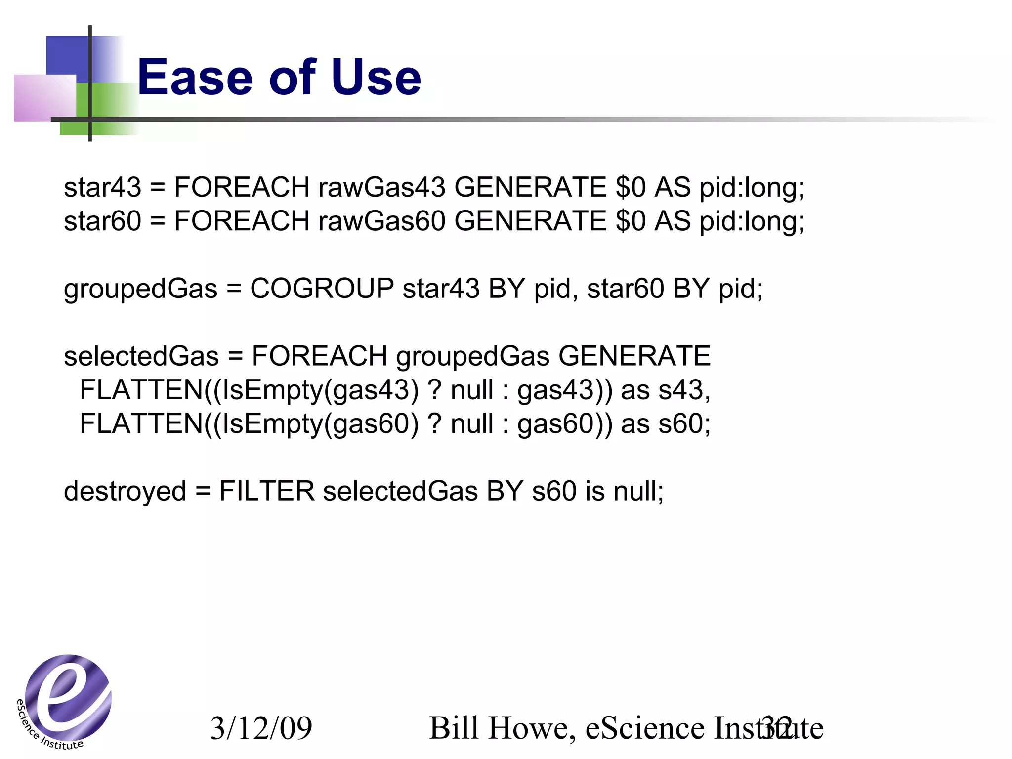 3/12/09 Bill Howe, eScience Institute32
Ease of Use
star43 = FOREACH rawGas43 GENERATE $0 AS pid:long;
star60 = FOREACH rawGas60 GENERATE $0 AS pid:long;
groupedGas = COGROUP star43 BY pid, star60 BY pid;
selectedGas = FOREACH groupedGas GENERATE
FLATTEN((IsEmpty(gas43) ? null : gas43)) as s43,
FLATTEN((IsEmpty(gas60) ? null : gas60)) as s60;
destroyed = FILTER selectedGas BY s60 is null;
 