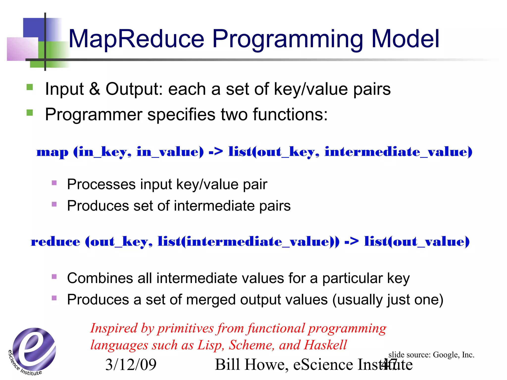 3/12/09 Bill Howe, eScience Institute47
MapReduce Programming Model
 Input & Output: each a set of key/value pairs
 Programmer specifies two functions:
 Processes input key/value pair
 Produces set of intermediate pairs
 Combines all intermediate values for a particular key
 Produces a set of merged output values (usually just one)
map (in_key, in_value) -> list(out_key, intermediate_value)
reduce (out_key, list(intermediate_value)) -> list(out_value)
Inspired by primitives from functional programming
languages such as Lisp, Scheme, and Haskell
slide source: Google, Inc.
 