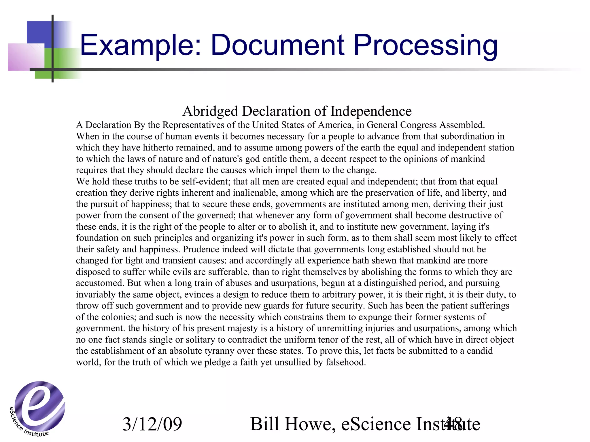 3/12/09 Bill Howe, eScience Institute48
Abridged Declaration of Independence
A Declaration By the Representatives of the United States of America, in General Congress Assembled.
When in the course of human events it becomes necessary for a people to advance from that subordination in
which they have hitherto remained, and to assume among powers of the earth the equal and independent station
to which the laws of nature and of nature's god entitle them, a decent respect to the opinions of mankind
requires that they should declare the causes which impel them to the change.
We hold these truths to be self-evident; that all men are created equal and independent; that from that equal
creation they derive rights inherent and inalienable, among which are the preservation of life, and liberty, and
the pursuit of happiness; that to secure these ends, governments are instituted among men, deriving their just
power from the consent of the governed; that whenever any form of government shall become destructive of
these ends, it is the right of the people to alter or to abolish it, and to institute new government, laying it's
foundation on such principles and organizing it's power in such form, as to them shall seem most likely to effect
their safety and happiness. Prudence indeed will dictate that governments long established should not be
changed for light and transient causes: and accordingly all experience hath shewn that mankind are more
disposed to suffer while evils are sufferable, than to right themselves by abolishing the forms to which they are
accustomed. But when a long train of abuses and usurpations, begun at a distinguished period, and pursuing
invariably the same object, evinces a design to reduce them to arbitrary power, it is their right, it is their duty, to
throw off such government and to provide new guards for future security. Such has been the patient sufferings
of the colonies; and such is now the necessity which constrains them to expunge their former systems of
government. the history of his present majesty is a history of unremitting injuries and usurpations, among which
no one fact stands single or solitary to contradict the uniform tenor of the rest, all of which have in direct object
the establishment of an absolute tyranny over these states. To prove this, let facts be submitted to a candid
world, for the truth of which we pledge a faith yet unsullied by falsehood.
Example: Document Processing
 