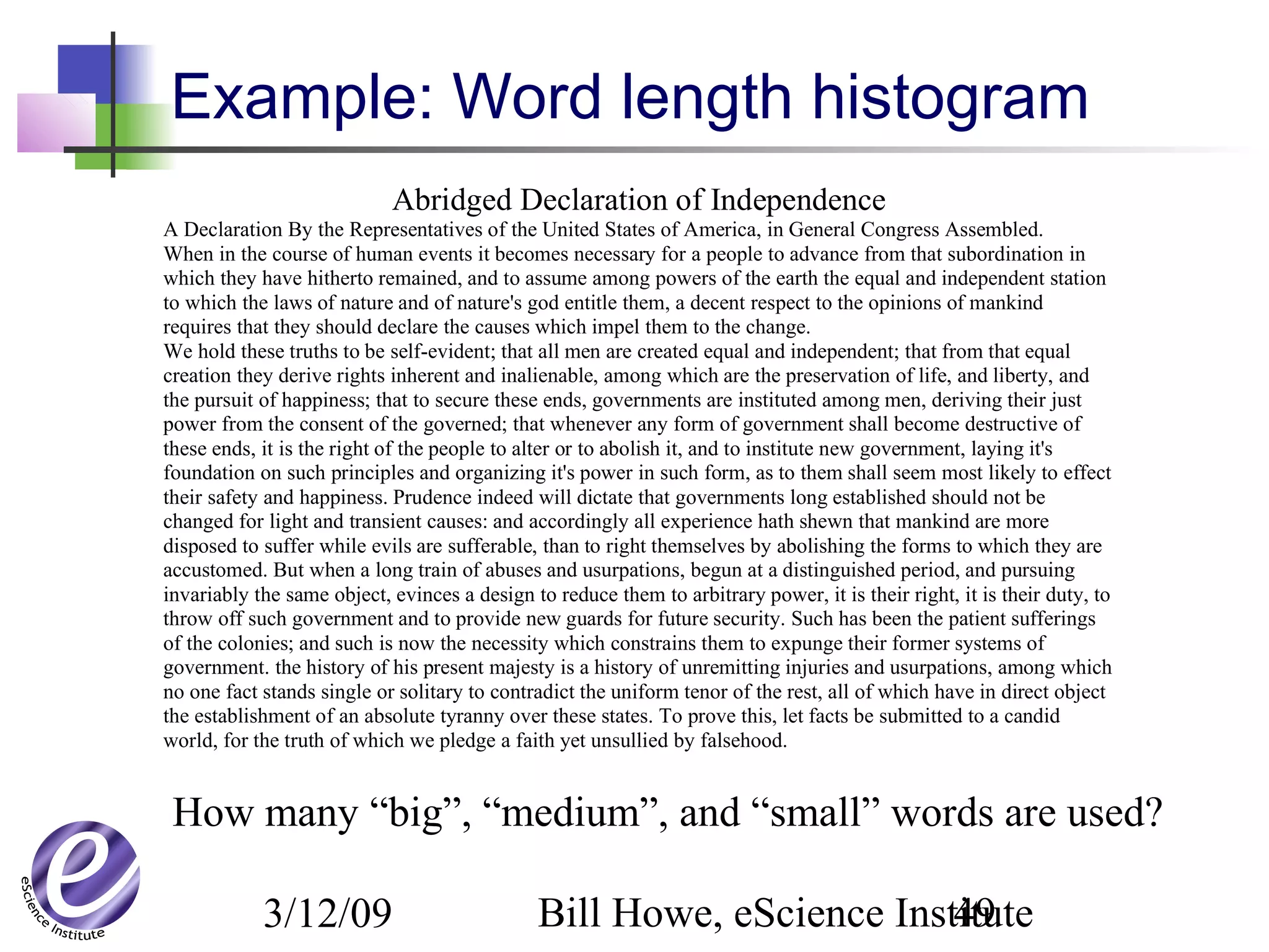 3/12/09 Bill Howe, eScience Institute49
Abridged Declaration of Independence
A Declaration By the Representatives of the United States of America, in General Congress Assembled.
When in the course of human events it becomes necessary for a people to advance from that subordination in
which they have hitherto remained, and to assume among powers of the earth the equal and independent station
to which the laws of nature and of nature's god entitle them, a decent respect to the opinions of mankind
requires that they should declare the causes which impel them to the change.
We hold these truths to be self-evident; that all men are created equal and independent; that from that equal
creation they derive rights inherent and inalienable, among which are the preservation of life, and liberty, and
the pursuit of happiness; that to secure these ends, governments are instituted among men, deriving their just
power from the consent of the governed; that whenever any form of government shall become destructive of
these ends, it is the right of the people to alter or to abolish it, and to institute new government, laying it's
foundation on such principles and organizing it's power in such form, as to them shall seem most likely to effect
their safety and happiness. Prudence indeed will dictate that governments long established should not be
changed for light and transient causes: and accordingly all experience hath shewn that mankind are more
disposed to suffer while evils are sufferable, than to right themselves by abolishing the forms to which they are
accustomed. But when a long train of abuses and usurpations, begun at a distinguished period, and pursuing
invariably the same object, evinces a design to reduce them to arbitrary power, it is their right, it is their duty, to
throw off such government and to provide new guards for future security. Such has been the patient sufferings
of the colonies; and such is now the necessity which constrains them to expunge their former systems of
government. the history of his present majesty is a history of unremitting injuries and usurpations, among which
no one fact stands single or solitary to contradict the uniform tenor of the rest, all of which have in direct object
the establishment of an absolute tyranny over these states. To prove this, let facts be submitted to a candid
world, for the truth of which we pledge a faith yet unsullied by falsehood.
Example: Word length histogram
How many “big”, “medium”, and “small” words are used?
 