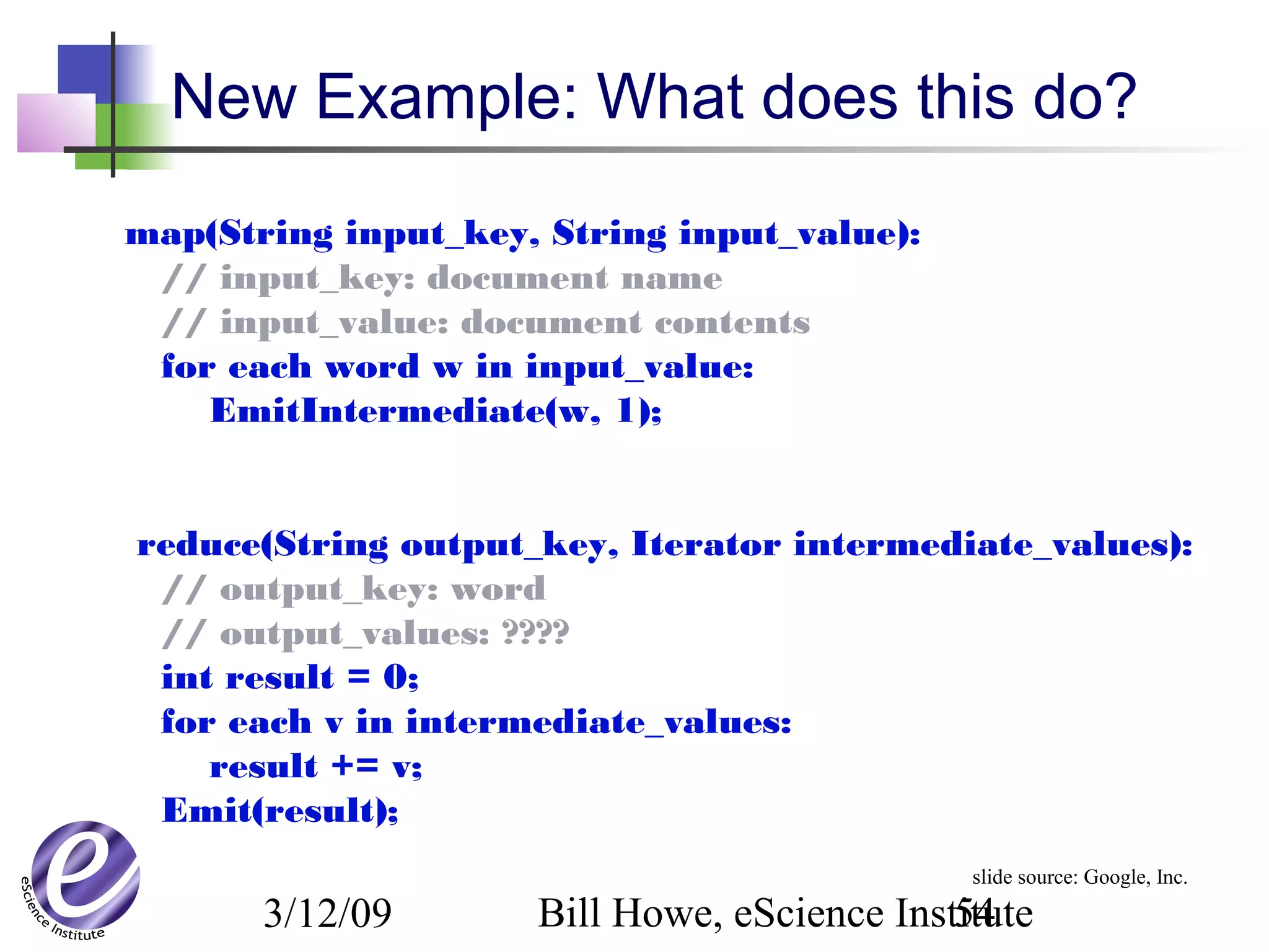3/12/09 Bill Howe, eScience Institute54
New Example: What does this do?
map(String input_key, String input_value):
// input_key: document name
// input_value: document contents
for each word w in input_value:
EmitIntermediate(w, 1);
reduce(String output_key, Iterator intermediate_values):
// output_key: word
// output_values: ????
int result = 0;
for each v in intermediate_values:
result += v;
Emit(result);
slide source: Google, Inc.
 