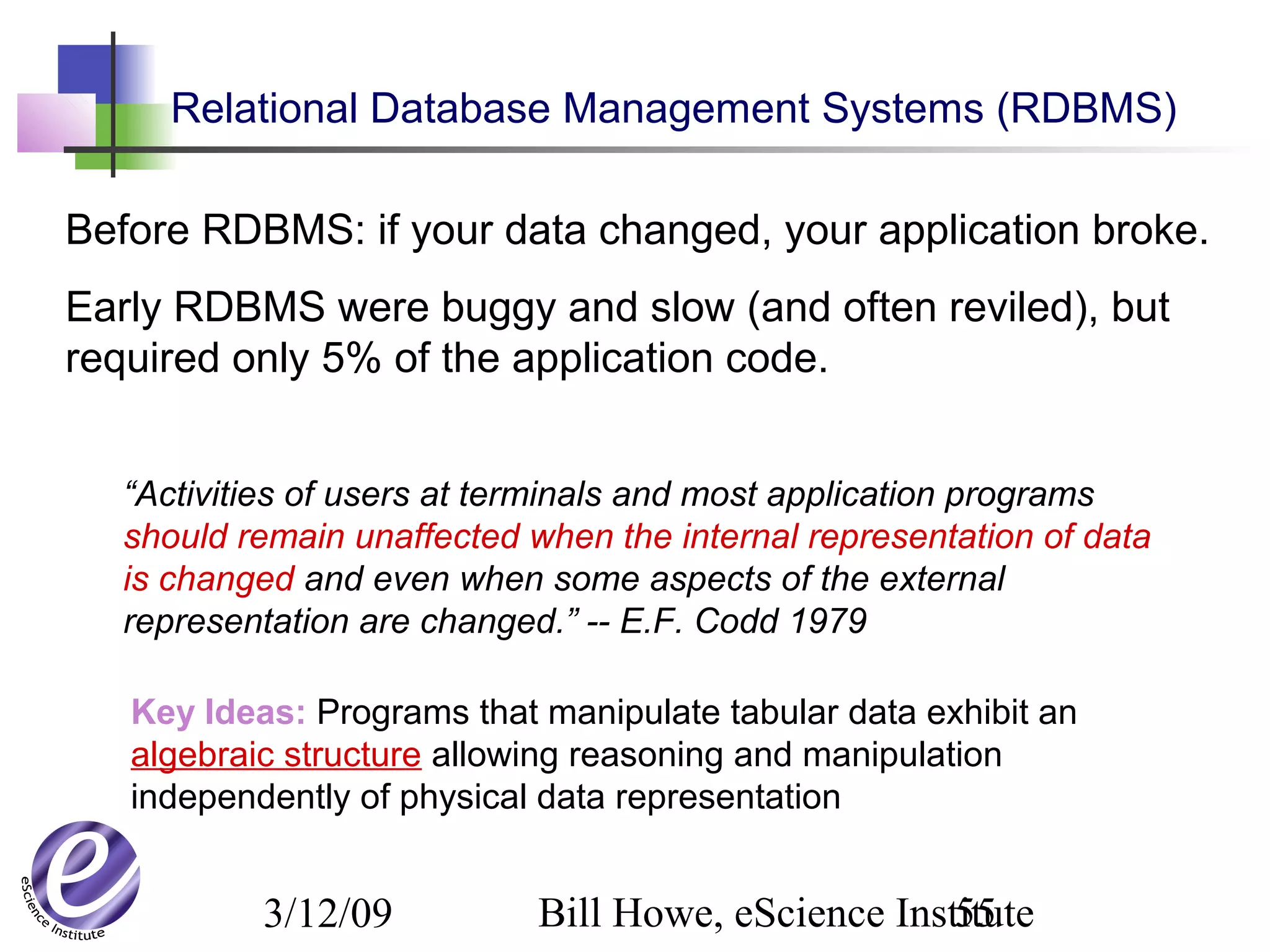 3/12/09 Bill Howe, eScience Institute55
Before RDBMS: if your data changed, your application broke.
Early RDBMS were buggy and slow (and often reviled), but
required only 5% of the application code.
“Activities of users at terminals and most application programs
should remain unaffected when the internal representation of data
is changed and even when some aspects of the external
representation are changed.” -- E.F. Codd 1979
Key Ideas: Programs that manipulate tabular data exhibit an
algebraic structure allowing reasoning and manipulation
independently of physical data representation
Relational Database Management Systems (RDBMS)
 