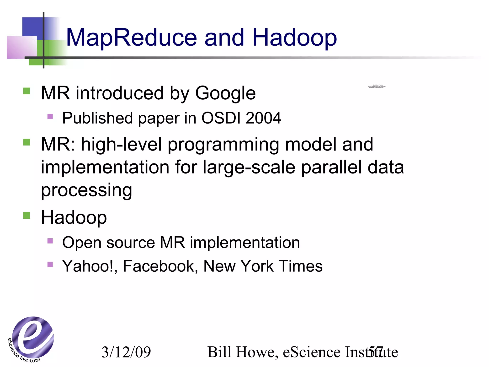 3/12/09 Bill Howe, eScience Institute57
QuickTime™ and a
TIFF (Uncompressed) decompressor
are needed to see this picture.
MapReduce and Hadoop
 MR introduced by Google
 Published paper in OSDI 2004
 MR: high-level programming model and
implementation for large-scale parallel data
processing
 Hadoop
 Open source MR implementation
 Yahoo!, Facebook, New York Times
 