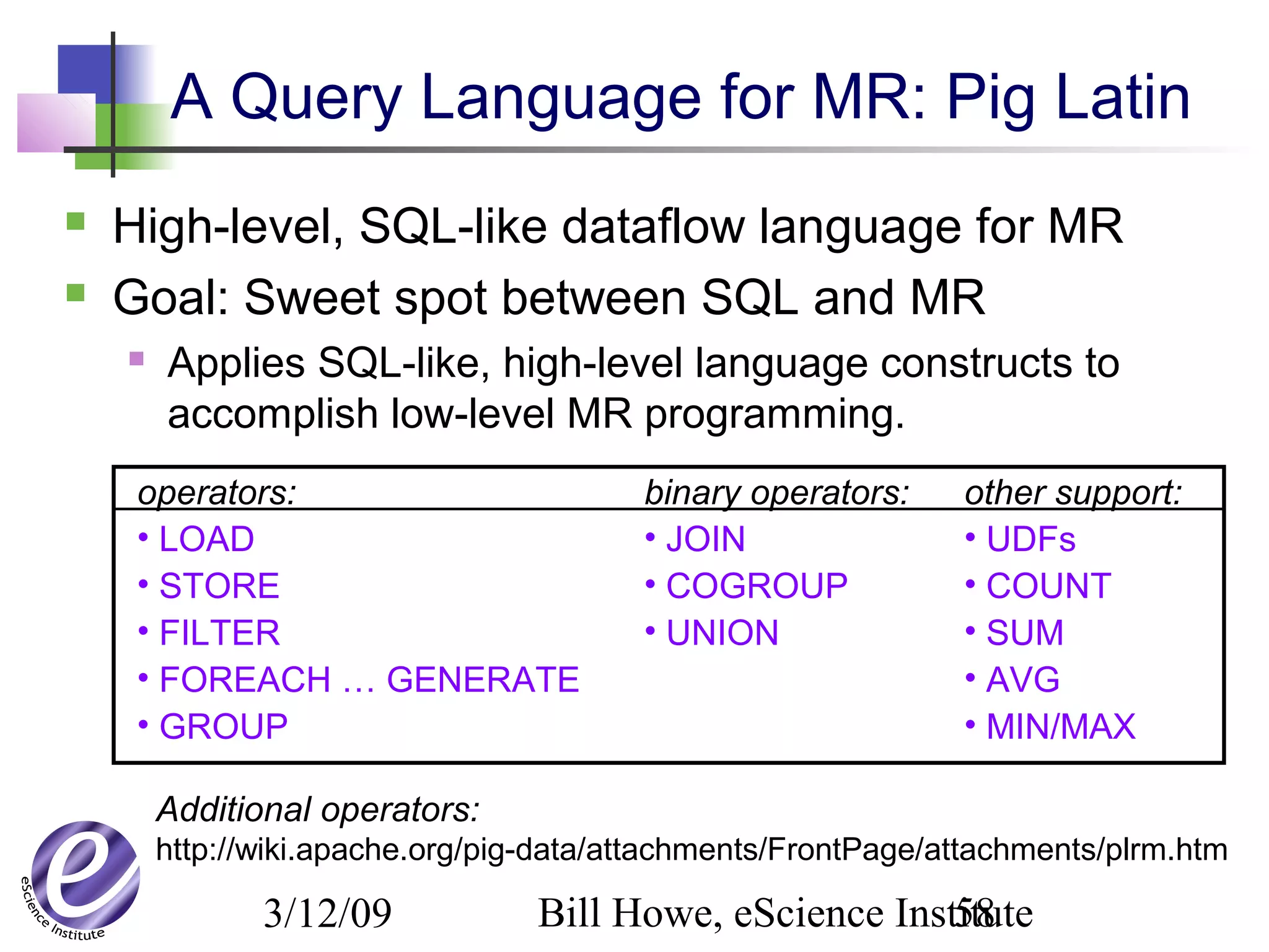 3/12/09 Bill Howe, eScience Institute58
operators:
• LOAD
• STORE
• FILTER
• FOREACH … GENERATE
• GROUP
binary operators:
• JOIN
• COGROUP
• UNION
other support:
• UDFs
• COUNT
• SUM
• AVG
• MIN/MAX
Additional operators:
http://wiki.apache.org/pig-data/attachments/FrontPage/attachments/plrm.htm
A Query Language for MR: Pig Latin
 High-level, SQL-like dataflow language for MR
 Goal: Sweet spot between SQL and MR
 Applies SQL-like, high-level language constructs to
accomplish low-level MR programming.
 
