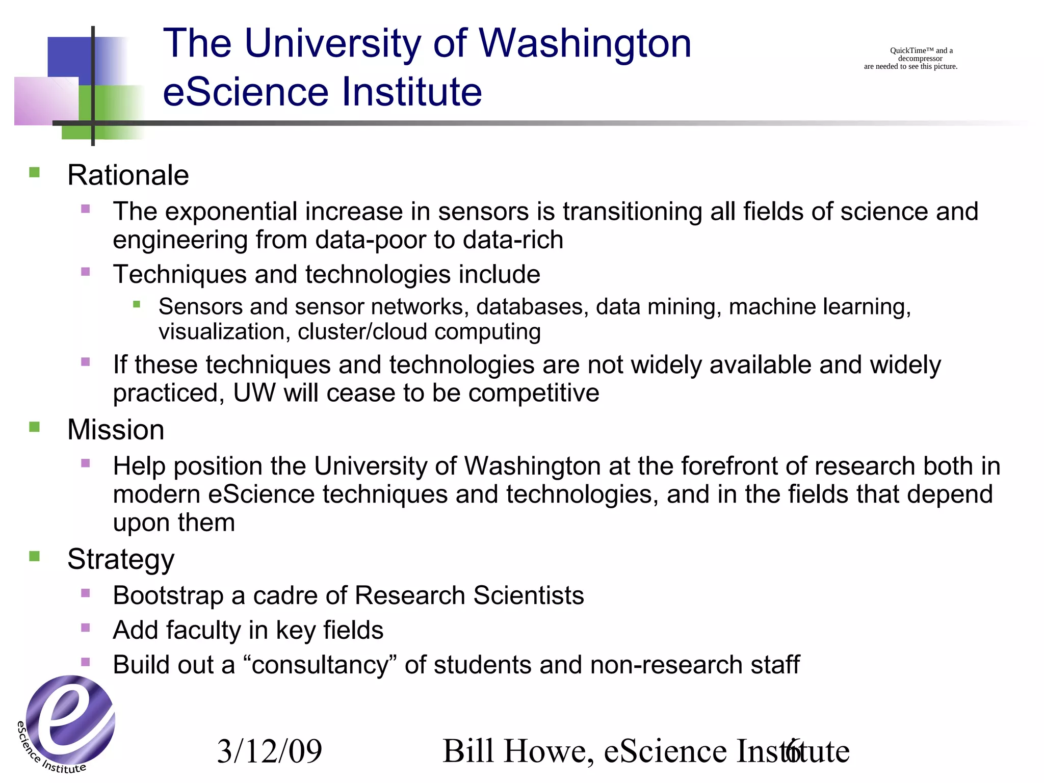 3/12/09 Bill Howe, eScience Institute6
The University of Washington
eScience Institute
 Rationale
 The exponential increase in sensors is transitioning all fields of science and
engineering from data-poor to data-rich
 Techniques and technologies include

Sensors and sensor networks, databases, data mining, machine learning,
visualization, cluster/cloud computing
 If these techniques and technologies are not widely available and widely
practiced, UW will cease to be competitive
 Mission
 Help position the University of Washington at the forefront of research both in
modern eScience techniques and technologies, and in the fields that depend
upon them
 Strategy
 Bootstrap a cadre of Research Scientists
 Add faculty in key fields
 Build out a “consultancy” of students and non-research staff
QuickTime™ and a
decompressor
are needed to see this picture.
 