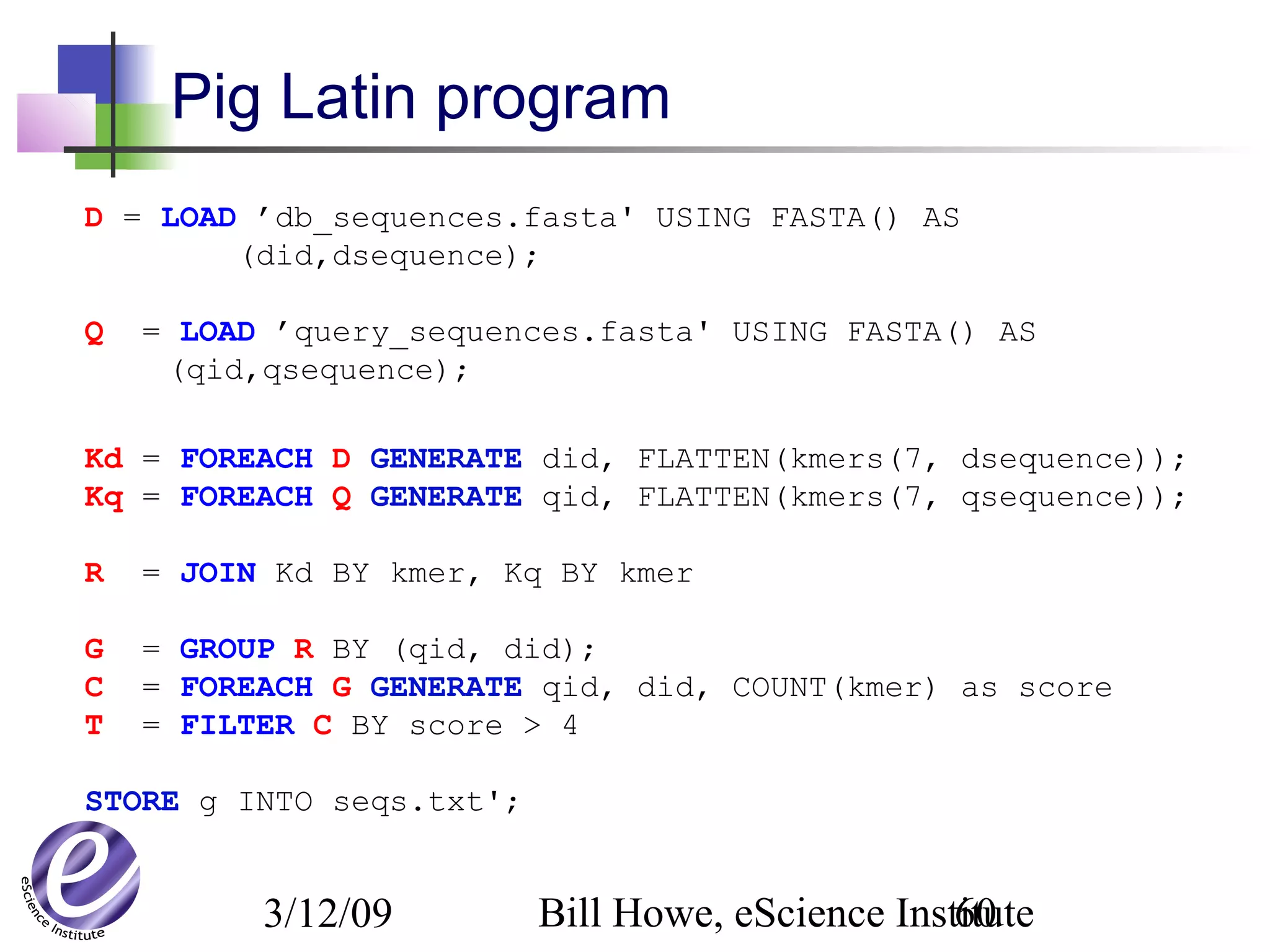3/12/09 Bill Howe, eScience Institute60
Pig Latin program
D = LOAD ’db_sequences.fasta' USING FASTA() AS
(did,dsequence);
Q = LOAD ’query_sequences.fasta' USING FASTA() AS
(qid,qsequence);
Kd = FOREACH D GENERATE did, FLATTEN(kmers(7, dsequence));
Kq = FOREACH Q GENERATE qid, FLATTEN(kmers(7, qsequence));
R = JOIN Kd BY kmer, Kq BY kmer
G = GROUP R BY (qid, did);
C = FOREACH G GENERATE qid, did, COUNT(kmer) as score
T = FILTER C BY score > 4
STORE g INTO seqs.txt';
 