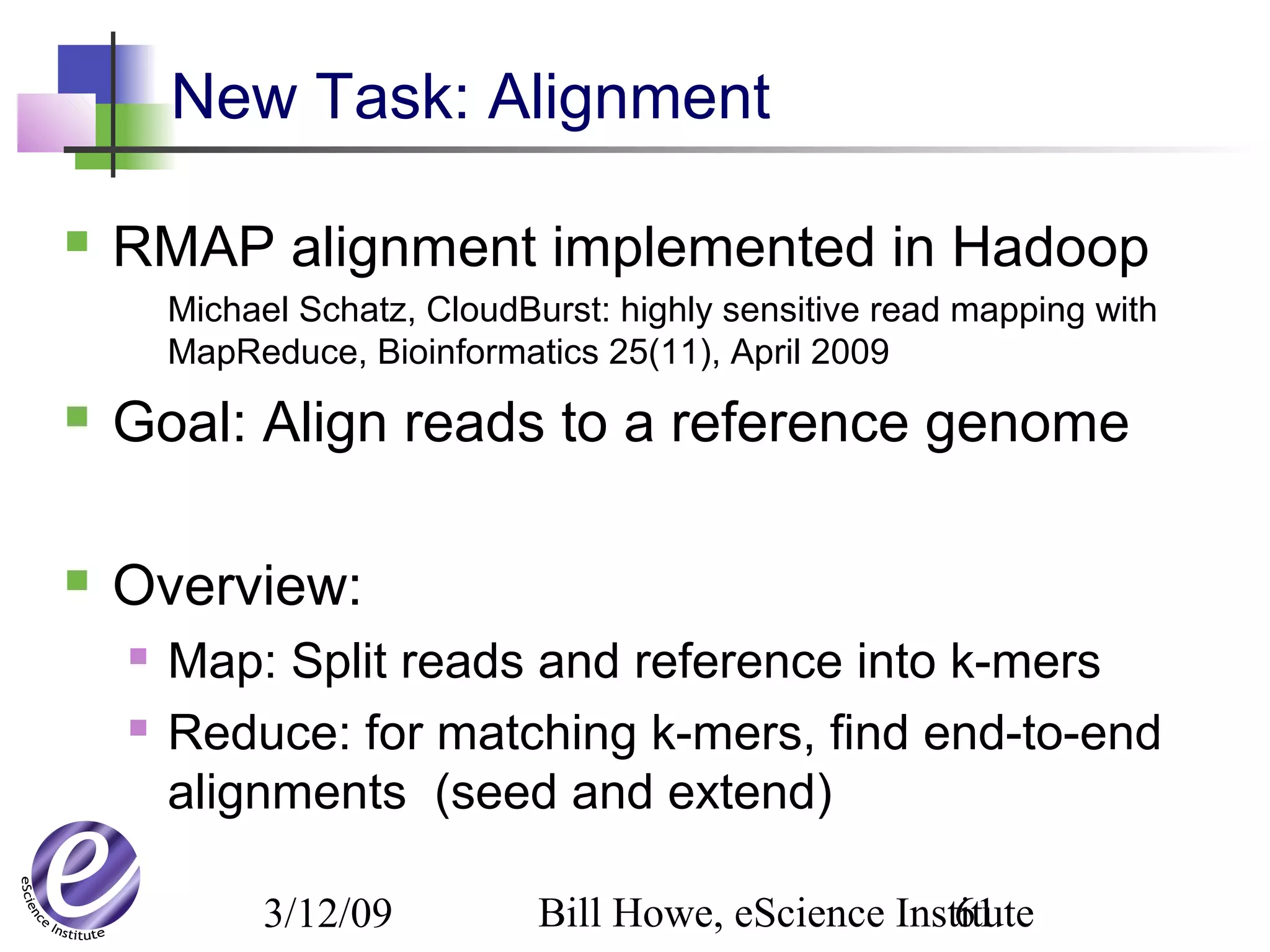 3/12/09 Bill Howe, eScience Institute61
New Task: Alignment
 RMAP alignment implemented in Hadoop
Michael Schatz, CloudBurst: highly sensitive read mapping with
MapReduce, Bioinformatics 25(11), April 2009
 Goal: Align reads to a reference genome
 Overview:
 Map: Split reads and reference into k-mers
 Reduce: for matching k-mers, find end-to-end
alignments (seed and extend)
 