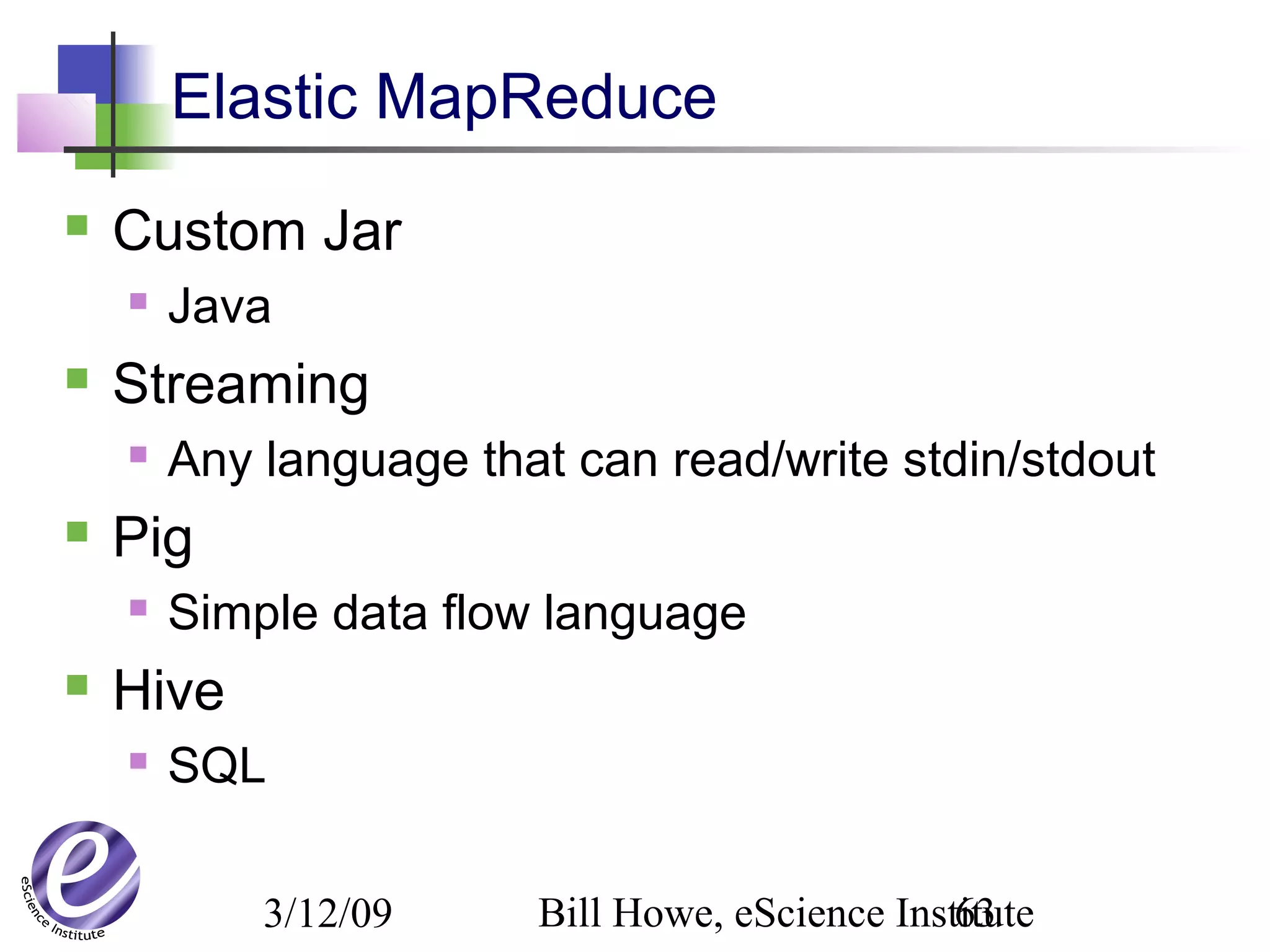 3/12/09 Bill Howe, eScience Institute63
Elastic MapReduce
 Custom Jar
 Java
 Streaming
 Any language that can read/write stdin/stdout
 Pig
 Simple data flow language
 Hive
 SQL
 