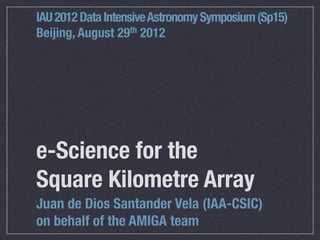 IAU 2012 Data Intensive Astronomy Symposium (Sp15)
Beijing, August 29th 2012




e-Science for the
Square Kilometre Array
Juan de Dios Santander Vela (IAA-CSIC)
on behalf of the AMIGA team
 