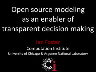Open source modeling  as an enabler of transparent decision making Ian Foster Computation Institute University of Chicago & Argonne National Laboratory 