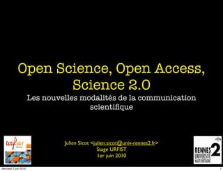 Open Science, Open Access,
                    Science 2.0
                       Les nouvelles modalités de la communication
                                       scientiﬁque



                                Julien Sicot <julien.sicot@univ-rennes2.fr>
                                                Stage URFIST
                                                1er juin 2010

mercredi 2 juin 2010                                                          1
 