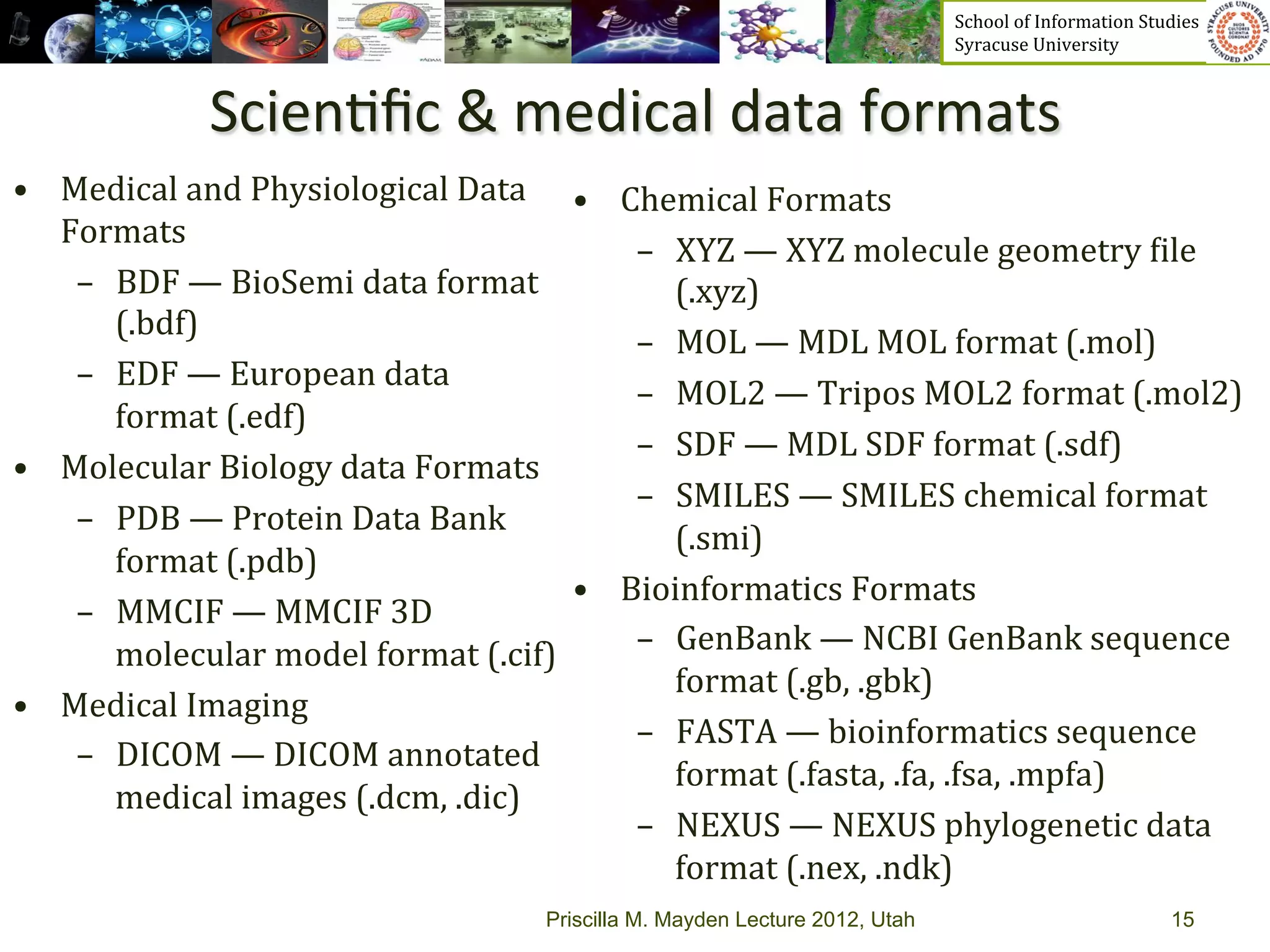 School	
  of	
  Information	
  Studies	
  	
  	
  	
  	
  	
  	
  	
  	
  	
  	
  	
  	
  	
  	
  	
  	
  
                                                                                       Syracuse	
  University	
  



                 Scien>ﬁc	
  &	
  medical	
  data	
  formats	
  	
  
•  Medical	
  and	
  Physiological	
  Data	
   •  Chemical	
  Formats	
  
   Formats	
  
                                                      –  XYZ	
  —	
  XYZ	
  molecule	
  geometry	
  _ile	
  
    –  BDF	
  —	
  BioSemi	
  data	
  format	
           (.xyz)	
  
       (.bdf)	
  
                                                      –  MOL	
  —	
  MDL	
  MOL	
  format	
  (.mol)	
  
    –  EDF	
  —	
  European	
  data	
  
                                                      –  MOL2	
  —	
  Tripos	
  MOL2	
  format	
  (.mol2)	
  
       format	
  (.edf)	
  
                                                      –  SDF	
  —	
  MDL	
  SDF	
  format	
  (.sdf)	
  
•  Molecular	
  Biology	
  data	
  Formats	
  
                                                      –  SMILES	
  —	
  SMILES	
  chemical	
  format	
  
    –  PDB	
  —	
  Protein	
  Data	
  Bank	
  
                                                         (.smi)	
  
       format	
  (.pdb)	
  
                                                  •  Bioinformatics	
  Formats	
  
    –  MMCIF	
  —	
  MMCIF	
  3D	
  
       molecular	
  model	
  format	
  (.cif)	
       –  GenBank	
  —	
  NCBI	
  GenBank	
  sequence	
  
                                                         format	
  (.gb,	
  .gbk)	
  
•  Medical	
  Imaging	
  
                                                      –  FASTA	
  —	
  bioinformatics	
  sequence	
  
    –  DICOM	
  —	
  DICOM	
  annotated	
  
                                                         format	
  (.fasta,	
  .fa,	
  .fsa,	
  .mpfa)	
  
       medical	
  images	
  (.dcm,	
  .dic)	
  
                                                      –  NEXUS	
  —	
  NEXUS	
  phylogenetic	
  data	
  
                                                         format	
  (.nex,	
  .ndk)	
  
                                              Priscilla M. Mayden Lecture 2012, Utah                                                                           15
 