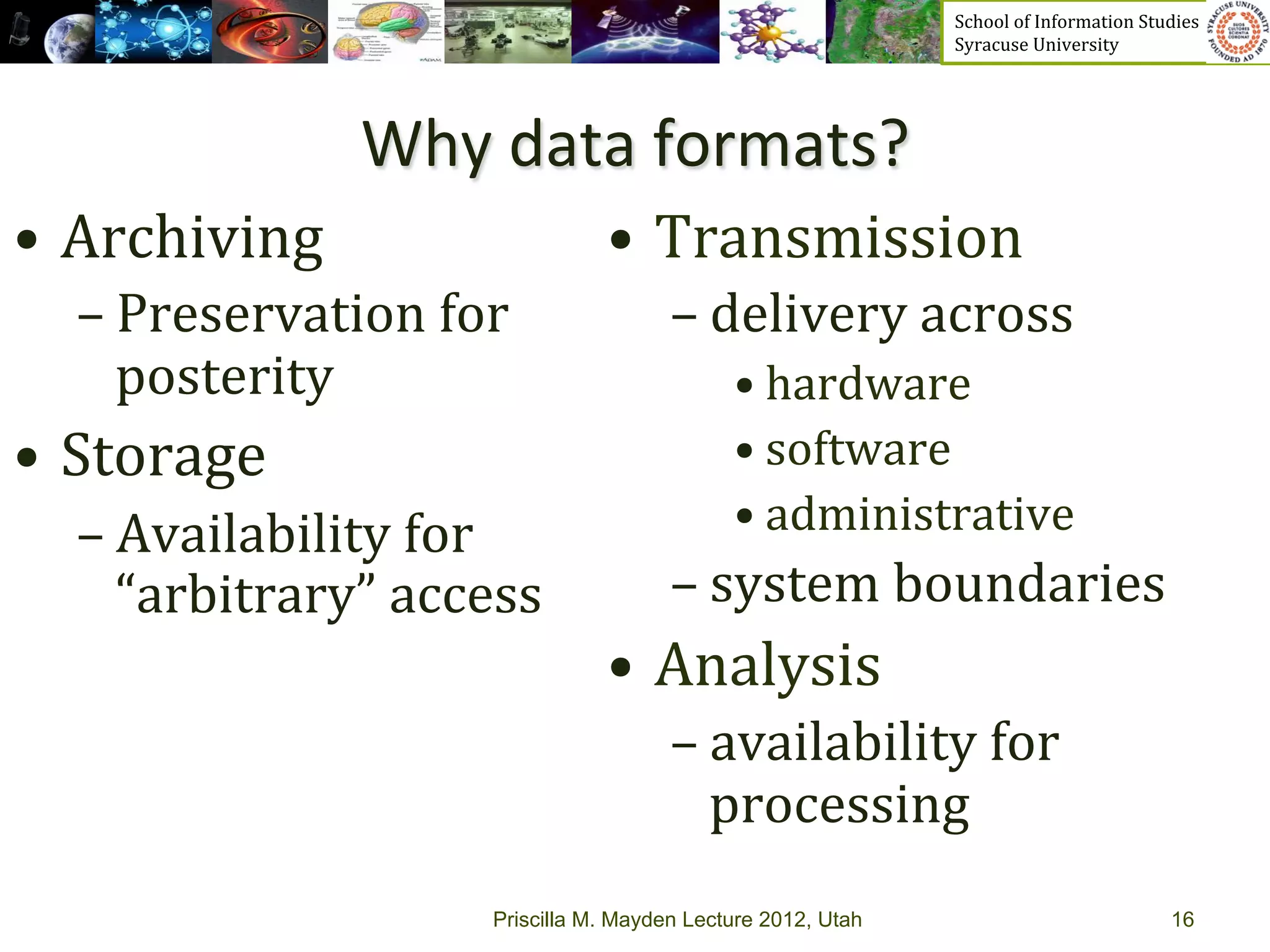 School	
  of	
  Information	
  Studies	
  	
  	
  	
  	
  	
  	
  	
  	
  	
  	
  	
  	
  	
  	
  	
  	
  
                                                                   Syracuse	
  University	
  




                   Why	
  data	
  formats?	
  
•  Archiving	
                       •  Transmission	
  
   – Preservation	
  for	
                  – delivery	
  across	
  	
  
     posterity	
                                  • hardware	
  	
  
•  Storage	
                                      • software	
  	
  
   – Availability	
  for	
                        • administrative	
  	
  
     “arbitrary”	
  access	
                – system	
  boundaries	
  	
  
                                     •  Analysis	
  
                                            – availability	
  for	
  
                                              processing	
  	
  
                          Priscilla M. Mayden Lecture 2012, Utah                                                                           16
 