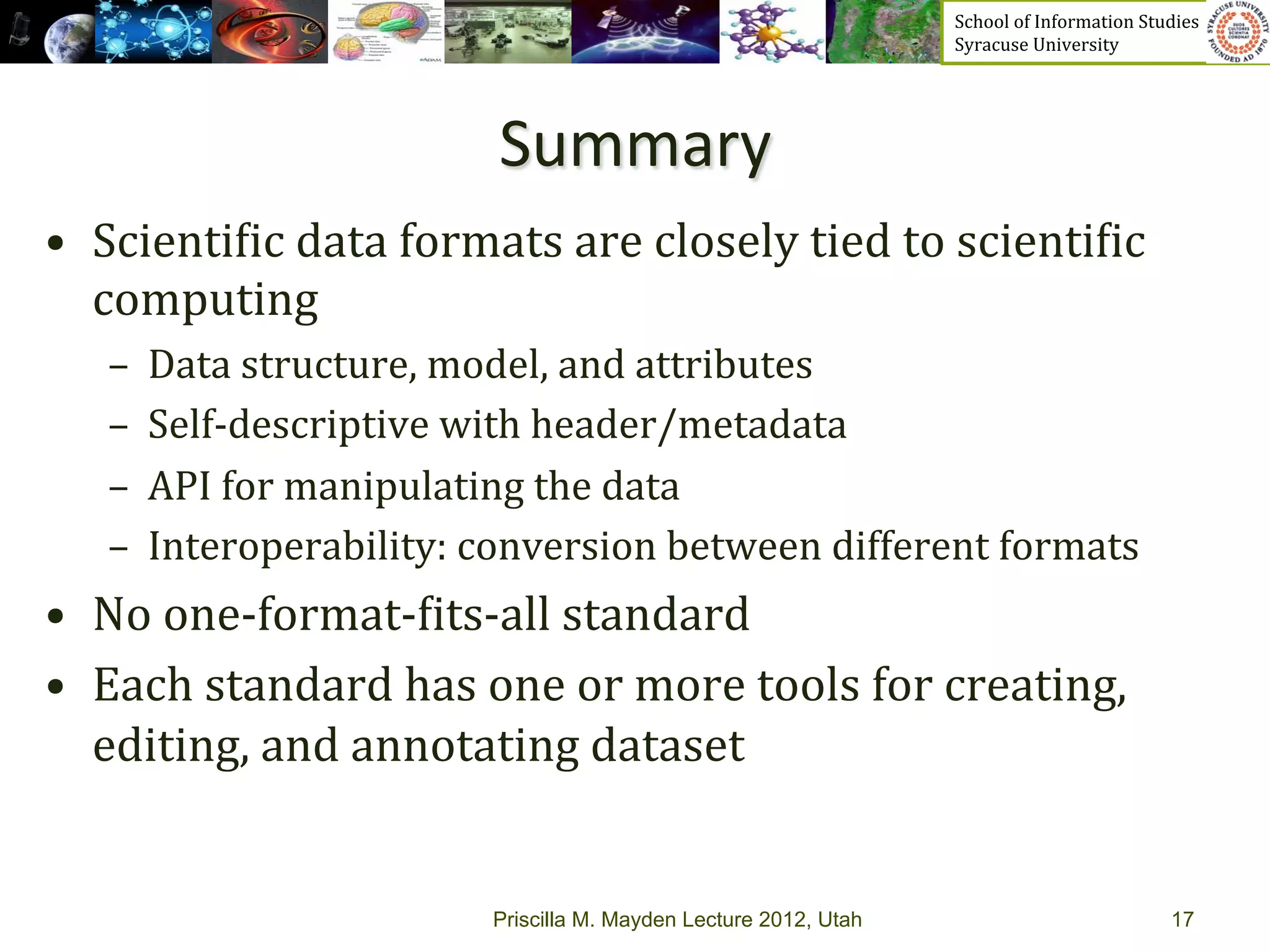 School	
  of	
  Information	
  Studies	
  	
  	
  	
  	
  	
  	
  	
  	
  	
  	
  	
  	
  	
  	
  	
  	
  
                                                                          Syracuse	
  University	
  




                                 Summary	
  	
  
•  Scienti_ic	
  data	
  formats	
  are	
  closely	
  tied	
  to	
  scienti_ic	
  
   computing	
  
    –  Data	
  structure,	
  model,	
  and	
  attributes	
  
    –  Self-­‐descriptive	
  with	
  header/metadata	
  
    –  API	
  for	
  manipulating	
  the	
  data	
  
    –  Interoperability:	
  conversion	
  between	
  different	
  formats	
  
•  No	
  one-­‐format-­‐_its-­‐all	
  standard	
  
•  Each	
  standard	
  has	
  one	
  or	
  more	
  tools	
  for	
  creating,	
  
     editing,	
  and	
  annotating	
  dataset	
  	
  
	
  
                                 Priscilla M. Mayden Lecture 2012, Utah                                                                           17
 