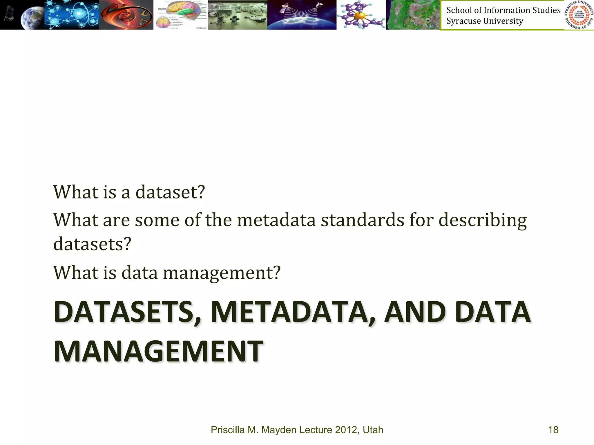 School	
  of	
  Information	
  Studies	
  	
  	
  	
  	
  	
  	
  	
  	
  	
  	
  	
  	
  	
  	
  	
  	
  
                                                                    Syracuse	
  University	
  




What	
  is	
  a	
  dataset?	
  
What	
  are	
  some	
  of	
  the	
  metadata	
  standards	
  for	
  describing	
  
datasets?	
  
What	
  is	
  data	
  management?	
  

DATASETS,	
  METADATA,	
  AND	
  DATA	
  
MANAGEMENT	
  

                           Priscilla M. Mayden Lecture 2012, Utah                                                                           18
 