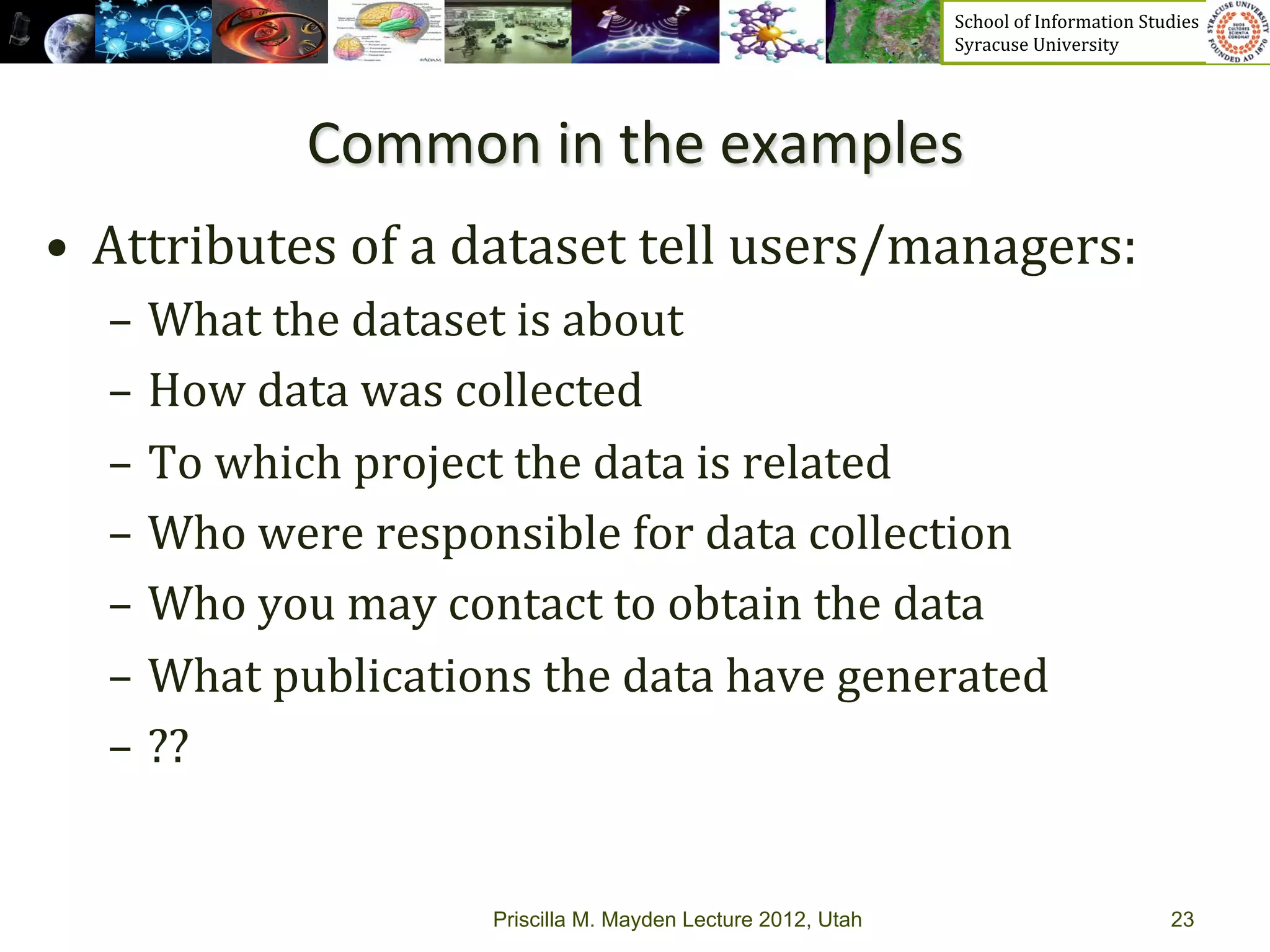 School	
  of	
  Information	
  Studies	
  	
  	
  	
  	
  	
  	
  	
  	
  	
  	
  	
  	
  	
  	
  	
  	
  
                                                                      Syracuse	
  University	
  




                Common	
  in	
  the	
  examples	
  
•  Attributes	
  of	
  a	
  dataset	
  tell	
  users/managers:	
  
   –  What	
  the	
  dataset	
  is	
  about	
  
   –  How	
  data	
  was	
  collected	
  
   –  To	
  which	
  project	
  the	
  data	
  is	
  related	
  
   –  Who	
  were	
  responsible	
  for	
  data	
  collection	
  
   –  Who	
  you	
  may	
  contact	
  to	
  obtain	
  the	
  data	
  
   –  What	
  publications	
  the	
  data	
  have	
  generated	
  
   –  ??	
  


                             Priscilla M. Mayden Lecture 2012, Utah                                                                           23
 