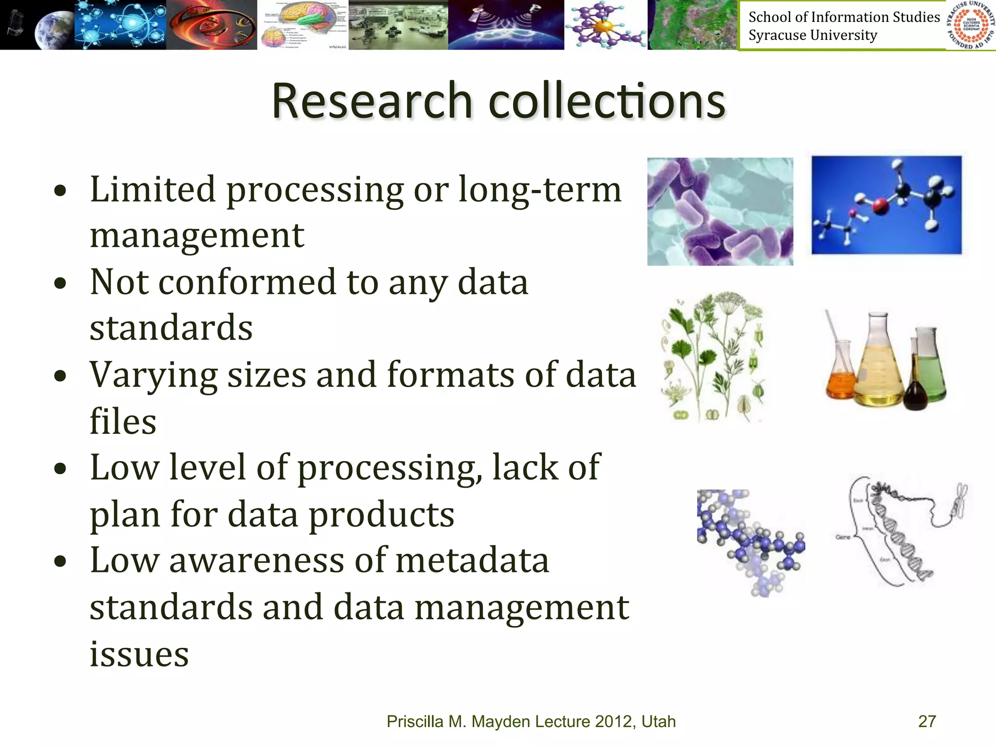 School	
  of	
  Information	
  Studies	
  	
  	
  	
  	
  	
  	
  	
  	
  	
  	
  	
  	
  	
  	
  	
  	
  
                                                                        Syracuse	
  University	
  




                    Research	
  collec>ons	
  
•  Limited	
  processing	
  or	
  long-­‐term	
  
   management
•  Not	
  conformed	
  to	
  any	
  data	
  
   standards
•  Varying	
  sizes	
  and	
  formats	
  of	
  data	
  
   _iles	
  
•  Low	
  level	
  of	
  processing,	
  lack	
  of	
  
   plan	
  for	
  data	
  products	
  
•  Low	
  awareness	
  of	
  metadata	
  
   standards	
  and	
  data	
  management	
  
   issues	
  
                               Priscilla M. Mayden Lecture 2012, Utah                                                                           27
 