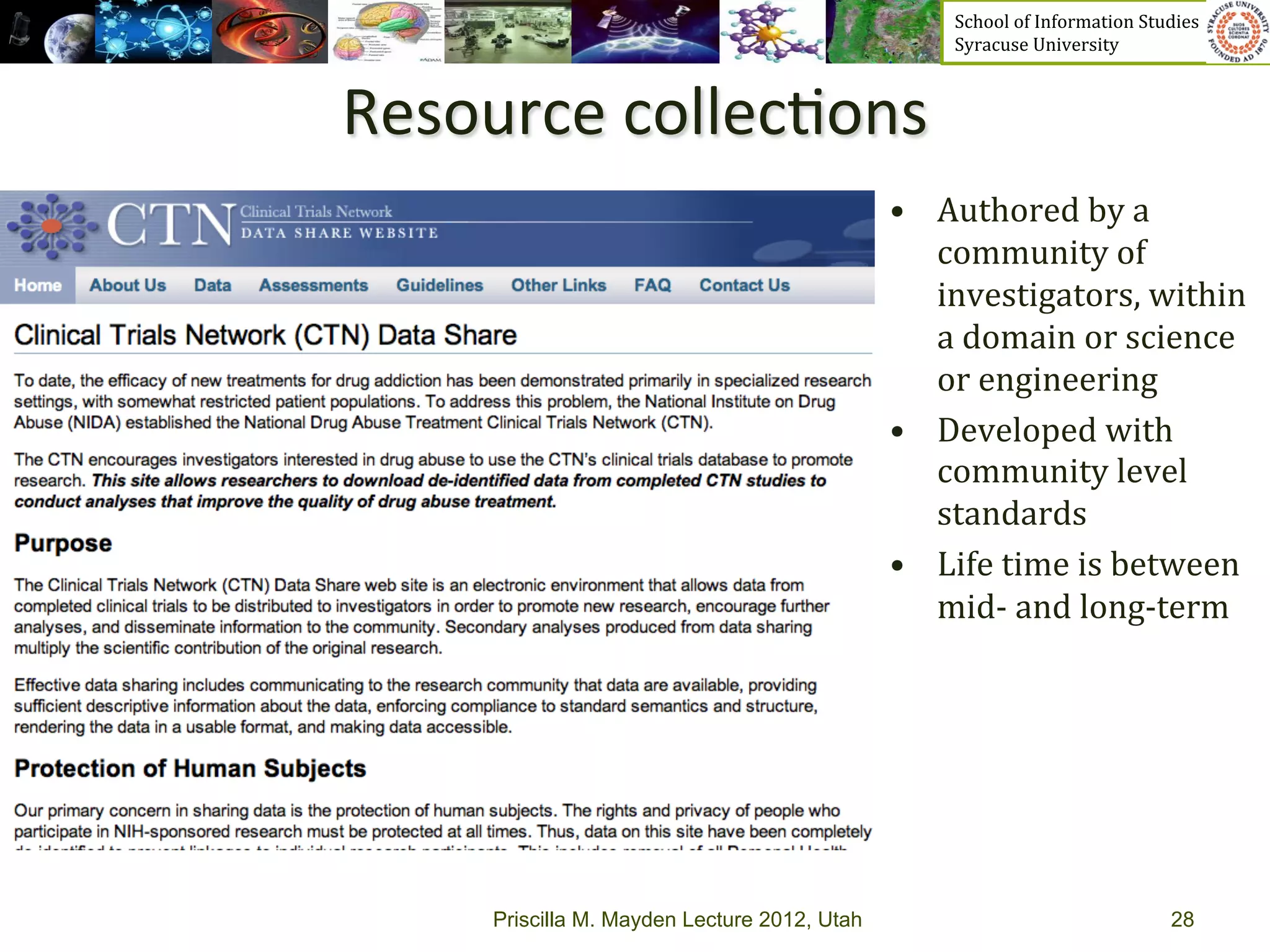 School	
  of	
  Information	
  Studies	
  	
  	
  	
  	
  	
  	
  	
  	
  	
  	
  	
  	
  	
  	
  	
  	
  
                                                     Syracuse	
  University	
  



Resource	
  collec>ons	
  
                                               •  Authored	
  by	
  a	
  
                                                  community	
  of	
  
                                                  investigators,	
  within	
  
                                                  a	
  domain	
  or	
  science	
  
                                                  or	
  engineering	
  
                                               •  Developed	
  with	
  
                                                  community	
  level	
  
                                                  standards	
  
                                               •  Life	
  time	
  is	
  between	
  
                                                  mid-­‐	
  and	
  long-­‐term	
  




      Priscilla M. Mayden Lecture 2012, Utah                                                                                 28
 