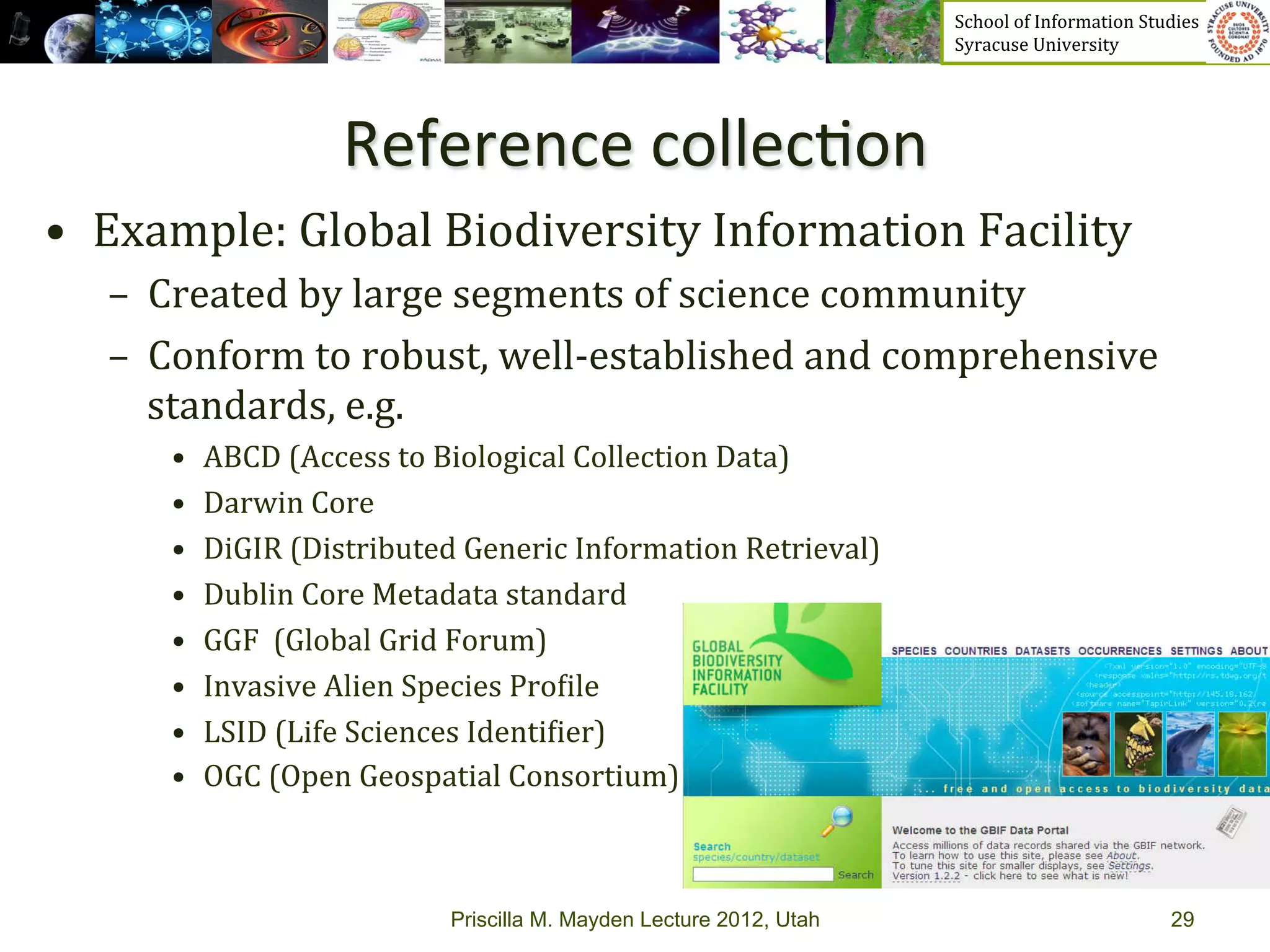 School	
  of	
  Information	
  Studies	
  	
  	
  	
  	
  	
  	
  	
  	
  	
  	
  	
  	
  	
  	
  	
  	
  
                                                                                    Syracuse	
  University	
  




                         Reference	
  collec>on	
  
•  Example:	
  Global	
  Biodiversity	
  Information	
  Facility	
  
   –  Created	
  by	
  large	
  segments	
  of	
  science	
  community	
  	
  
   –  Conform	
  to	
  robust,	
  well-­‐established	
  and	
  comprehensive	
  
      standards,	
  e.g.	
  
       •    ABCD	
  (Access	
  to	
  Biological	
  Collection	
  Data)	
  	
  
       •    Darwin	
  Core	
  	
  
       •    DiGIR	
  (Distributed	
  Generic	
  Information	
  Retrieval)	
  	
  
       •    Dublin	
  Core	
  Metadata	
  standard	
  	
  
       •    GGF	
  	
  (Global	
  Grid	
  Forum)	
  	
  
       •    Invasive	
  Alien	
  Species	
  Pro_ile	
  	
  
       •    LSID	
  (Life	
  Sciences	
  Identi_ier)	
  	
  
       •    OGC	
  (Open	
  Geospatial	
  Consortium)	
  



                                    Priscilla M. Mayden Lecture 2012, Utah                                                                                  29
 