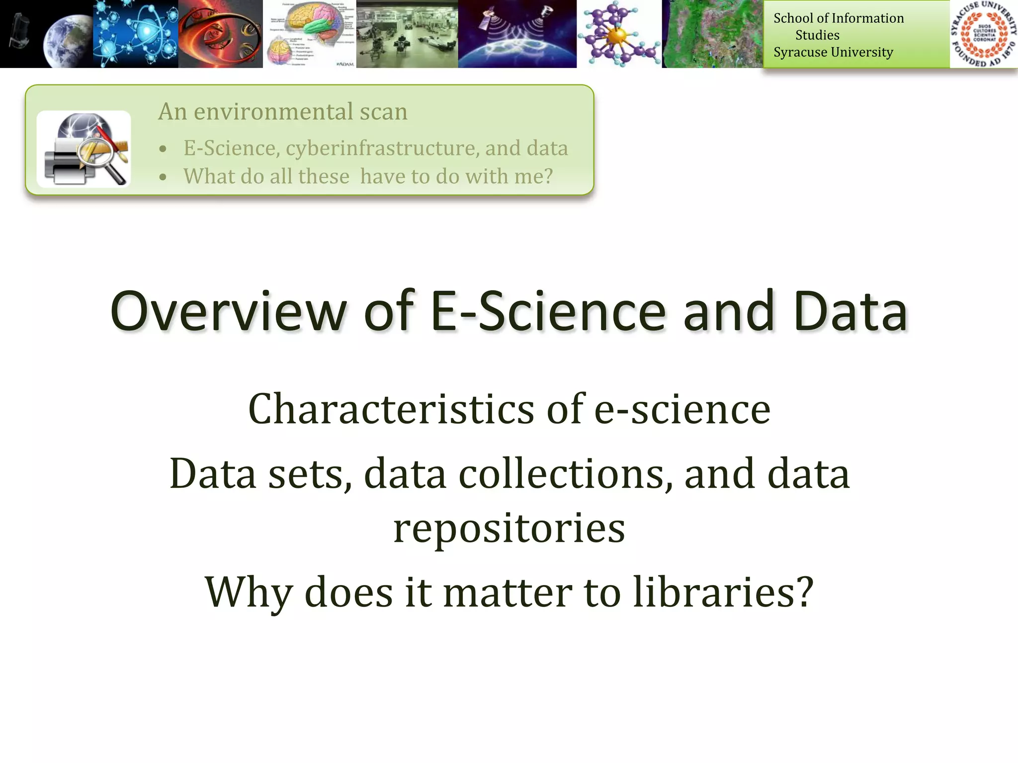 School	
  of	
  Information	
  	
  
                                                                             	
  	
  	
  	
  	
  	
  	
  Studies	
  
                                                                             Syracuse	
  University	
  



  An	
  environmental	
  scan	
  
  •  E-­‐Science,	
  cyberinfrastructure,	
  and	
  data	
  
  •  What	
  do	
  all	
  these	
  	
  have	
  to	
  do	
  with	
  me?	
  




Overview	
  of	
  E-­‐Science	
  and	
  Data	
  
       Characteristics	
  of	
  e-­‐science	
  
   Data	
  sets,	
  data	
  collections,	
  and	
  data	
  
                     repositories	
  
    Why	
  does	
  it	
  matter	
  to	
  libraries?	
  
 