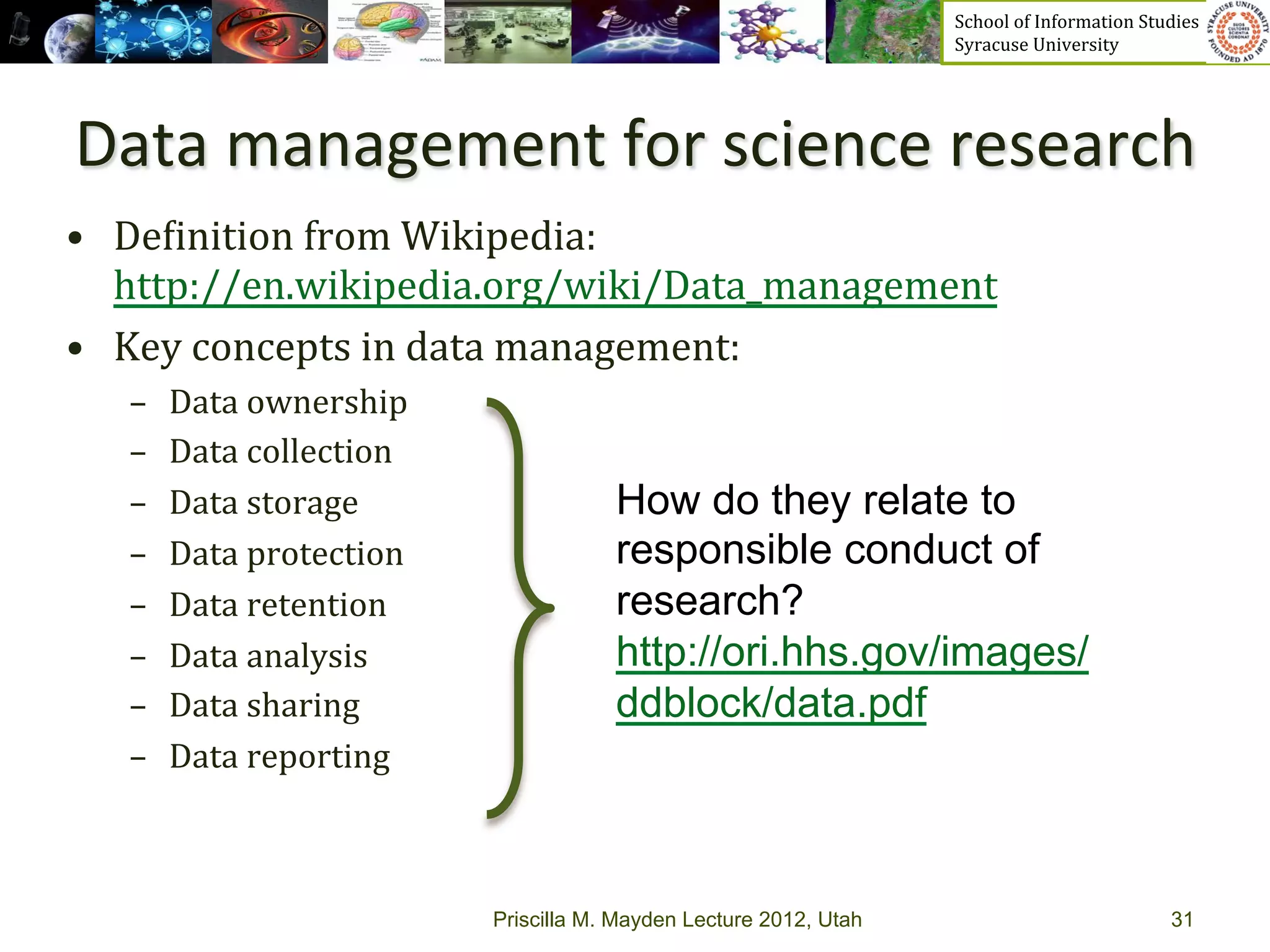 School	
  of	
  Information	
  Studies	
  	
  	
  	
  	
  	
  	
  	
  	
  	
  	
  	
  	
  	
  	
  	
  	
  
                                                                          Syracuse	
  University	
  




Data	
  management	
  for	
  science	
  research	
  
•  De_inition	
  from	
  Wikipedia:	
  
   http://en.wikipedia.org/wiki/Data_management	
  	
  
•  Key	
  concepts	
  in	
  data	
  management:	
  
   –    Data	
  ownership	
  
   –    Data	
  collection	
  
   –    Data	
  storage	
                    How do they relate to
   –    Data	
  protection	
                 responsible conduct of
   –    Data	
  retention	
                  research?
   –    Data	
  analysis	
                   http://ori.hhs.gov/images/
   –    Data	
  sharing	
                    ddblock/data.pdf
   –    Data	
  reporting	
  



                                 Priscilla M. Mayden Lecture 2012, Utah                                                                           31
 