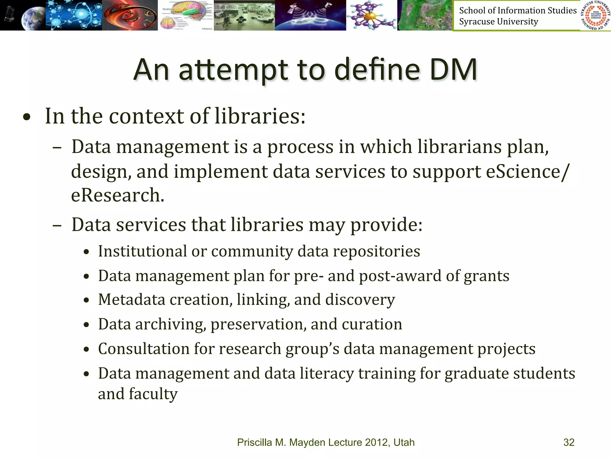School	
  of	
  Information	
  Studies	
  	
  	
  	
  	
  	
  	
  	
  	
  	
  	
  	
  	
  	
  	
  	
  	
  
                                                                                   Syracuse	
  University	
  




                    An	
  aPempt	
  to	
  deﬁne	
  DM	
  
•  In	
  the	
  context	
  of	
  libraries:	
  
    –  Data	
  management	
  is	
  a	
  process	
  in	
  which	
  librarians	
  plan,	
  
       design,	
  and	
  implement	
  data	
  services	
  to	
  support	
  eScience/
       eResearch.	
  	
  
    –  Data	
  services	
  that	
  libraries	
  may	
  provide:	
  
         •    Institutional	
  or	
  community	
  data	
  repositories	
  
         •    Data	
  management	
  plan	
  for	
  pre-­‐	
  and	
  post-­‐award	
  of	
  grants	
  
         •    Metadata	
  creation,	
  linking,	
  and	
  discovery	
  
         •    Data	
  archiving,	
  preservation,	
  and	
  curation	
  
         •    Consultation	
  for	
  research	
  group’s	
  data	
  management	
  projects	
  	
  
         •    Data	
  management	
  and	
  data	
  literacy	
  training	
  for	
  graduate	
  students	
  
              and	
  faculty	
  

                                        Priscilla M. Mayden Lecture 2012, Utah                                                                             32
 