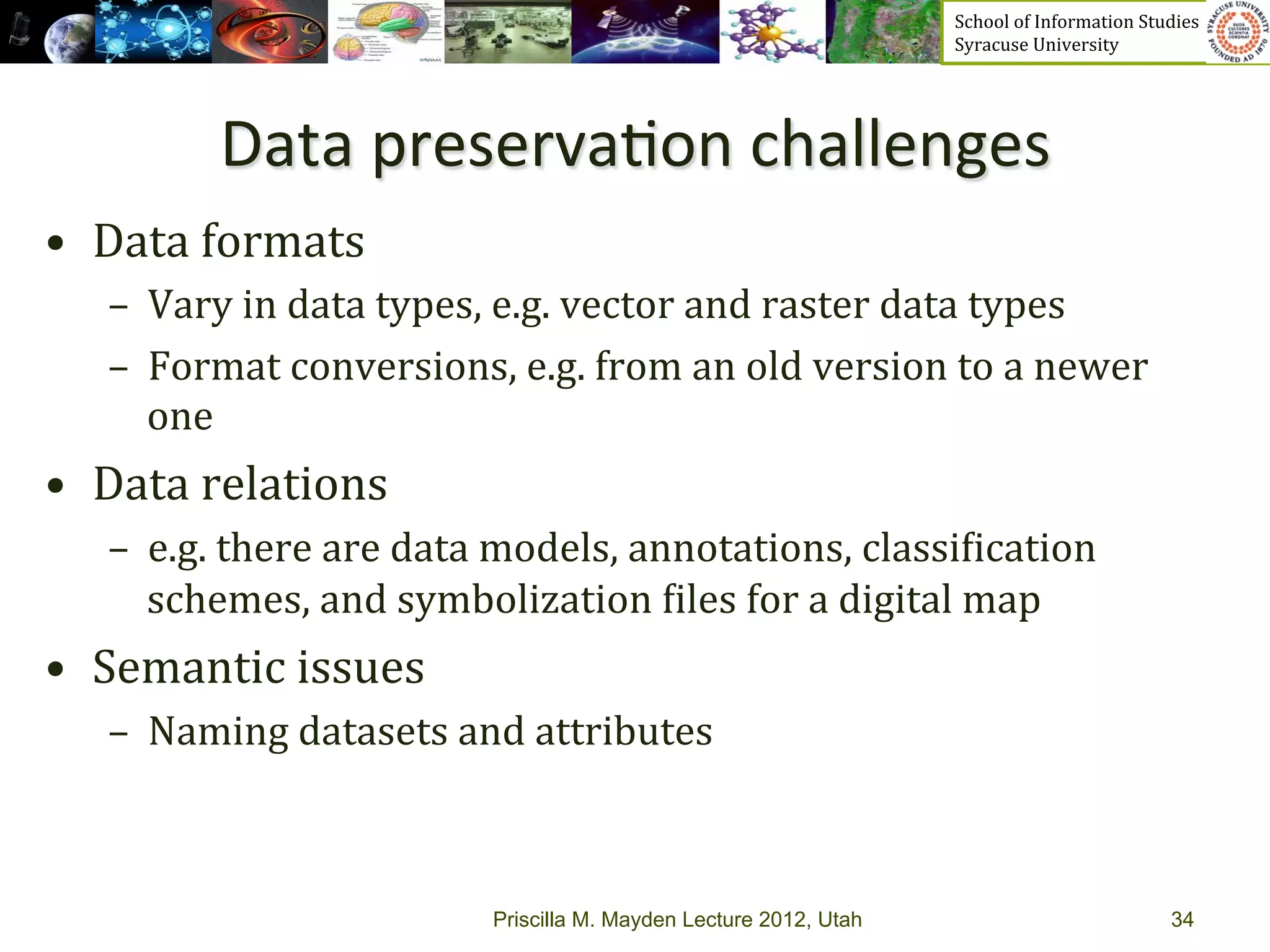 School	
  of	
  Information	
  Studies	
  	
  	
  	
  	
  	
  	
  	
  	
  	
  	
  	
  	
  	
  	
  	
  	
  
                                                                              Syracuse	
  University	
  




             Data	
  preserva>on	
  challenges	
  
•  Data	
  formats	
  
    –  Vary	
  in	
  data	
  types,	
  e.g.	
  vector	
  and	
  raster	
  data	
  types	
  	
  
    –  Format	
  conversions,	
  e.g.	
  from	
  an	
  old	
  version	
  to	
  a	
  newer	
  
       one	
  
•  Data	
  relations	
  	
  
    –  e.g.	
  there	
  are	
  data	
  models,	
  annotations,	
  classi_ication	
  
       schemes,	
  and	
  symbolization	
  _iles	
  for	
  a	
  digital	
  map	
  
•  Semantic	
  issues	
  
    –  Naming	
  datasets	
  and	
  attributes	
  



                                     Priscilla M. Mayden Lecture 2012, Utah                                                                           34
 