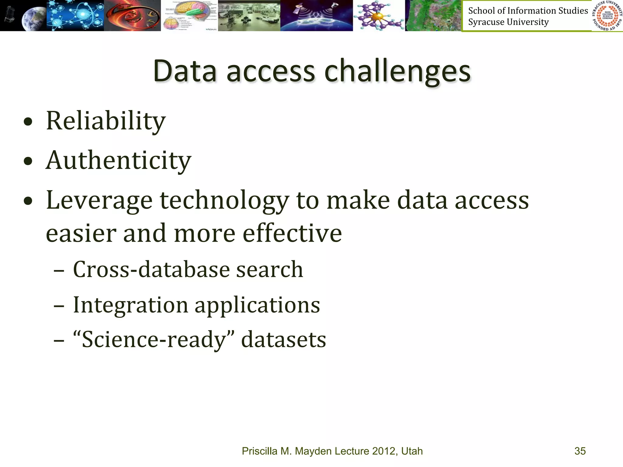 School	
  of	
  Information	
  Studies	
  	
  	
  	
  	
  	
  	
  	
  	
  	
  	
  	
  	
  	
  	
  	
  	
  
                                                                    Syracuse	
  University	
  




               Data	
  access	
  challenges	
  
•  Reliability	
  	
  
•  Authenticity	
  
•  Leverage	
  technology	
  to	
  make	
  data	
  access	
  
   easier	
  and	
  more	
  effective	
  
   –  Cross-­‐database	
  search	
  
   –  Integration	
  applications	
  
   –  “Science-­‐ready”	
  datasets	
  



                           Priscilla M. Mayden Lecture 2012, Utah                                                                           35
 
