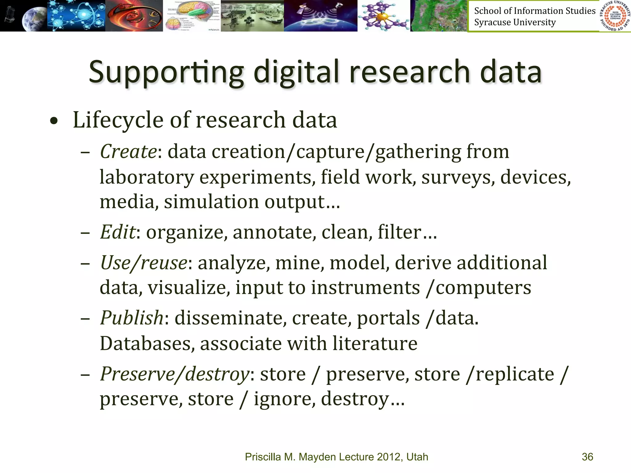 School	
  of	
  Information	
  Studies	
  	
  	
  	
  	
  	
  	
  	
  	
  	
  	
  	
  	
  	
  	
  	
  	
  
                                                                     Syracuse	
  University	
  




     Suppor>ng	
  digital	
  research	
  data	
  
•  Lifecycle	
  of	
  research	
  data	
  
    –  Create:	
  data	
  creation/capture/gathering	
  from	
  
       laboratory	
  experiments,	
  _ield	
  work,	
  surveys,	
  devices,	
  
       media,	
  simulation	
  output…	
  
    –  Edit:	
  organize,	
  annotate,	
  clean,	
  _ilter…	
  
    –  Use/reuse:	
  analyze,	
  mine,	
  model,	
  derive	
  additional	
  
       data,	
  visualize,	
  input	
  to	
  instruments	
  /computers	
  
    –  Publish:	
  disseminate,	
  create,	
  portals	
  /data.	
  
       Databases,	
  associate	
  with	
  literature	
  
    –  Preserve/destroy:	
  store	
  /	
  preserve,	
  store	
  /replicate	
  /
       preserve,	
  store	
  /	
  ignore,	
  destroy…	
  

                            Priscilla M. Mayden Lecture 2012, Utah                                                                           36
 