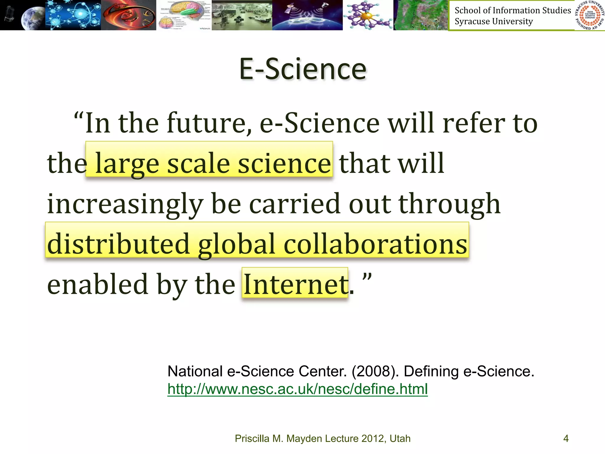 School	
  of	
  Information	
  Studies	
  	
  	
  	
  	
  	
  	
  	
  	
  	
  	
  	
  	
  	
  	
  	
  	
  
                                                                      Syracuse	
  University	
  




                              E-­‐Science	
  
	
  	
  	
  	
  “In	
  the	
  future,	
  e-­‐Science	
  will	
  refer	
  to	
  
the	
  large	
  scale	
  science	
  that	
  will	
  
increasingly	
  be	
  carried	
  out	
  through	
  
distributed	
  global	
  collaborations	
  
enabled	
  by	
  the	
  Internet.	
  ”	
  

	
  
                   National e-Science Center. (2008). Defining e-Science.
                   http://www.nesc.ac.uk/nesc/define.html


                             Priscilla M. Mayden Lecture 2012, Utah                                                                               4
 