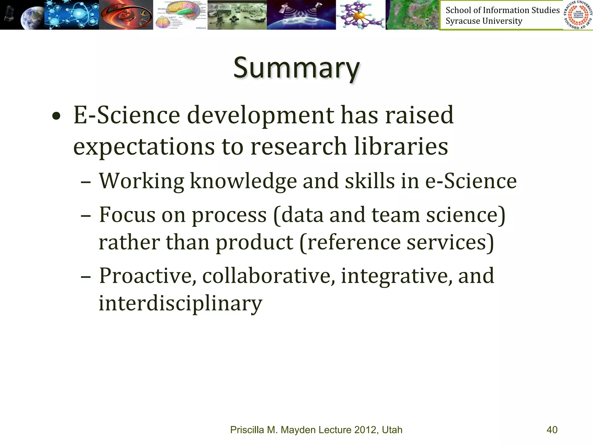 School	
  of	
  Information	
  Studies	
  	
  	
  	
  	
  	
  	
  	
  	
  	
  	
  	
  	
  	
  	
  	
  	
  
                                                                  Syracuse	
  University	
  




                         Summary	
  	
  
•  E-­‐Science	
  development	
  has	
  raised	
  
   expectations	
  to	
  research	
  libraries	
  
   –  Working	
  knowledge	
  and	
  skills	
  in	
  e-­‐Science	
  
   –  Focus	
  on	
  process	
  (data	
  and	
  team	
  science)	
  
      rather	
  than	
  product	
  (reference	
  services)	
  
   –  Proactive,	
  collaborative,	
  integrative,	
  and	
  
      interdisciplinary	
  




                         Priscilla M. Mayden Lecture 2012, Utah                                                                           40
 