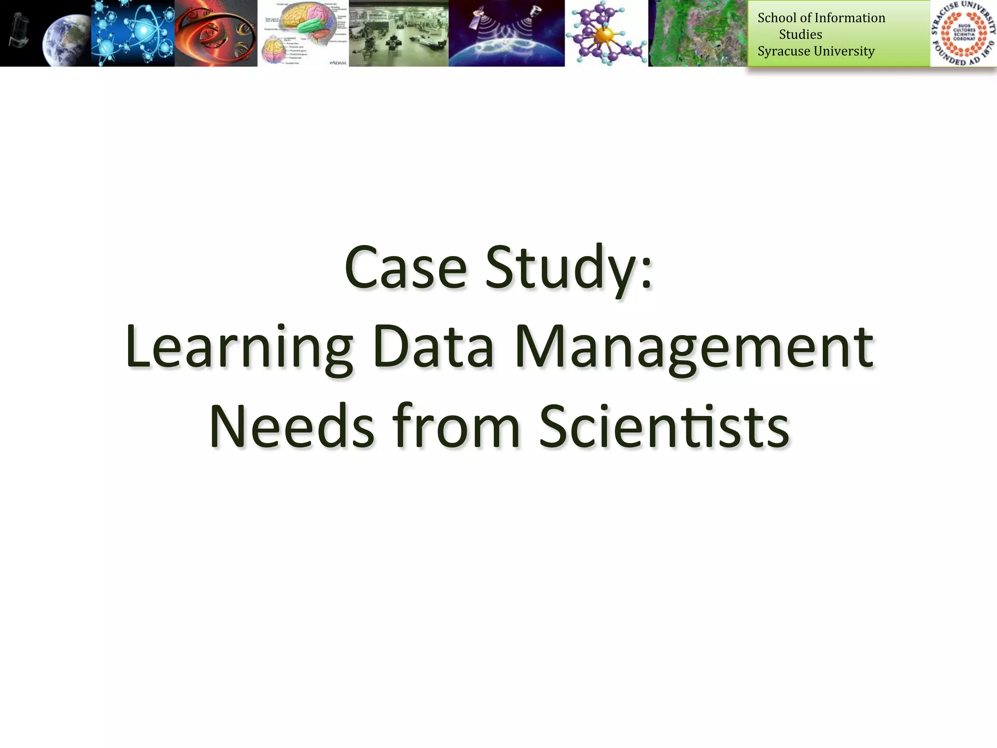 School	
  of	
  Information	
  	
  
                            	
  	
  	
  	
  	
  	
  	
  Studies	
  
                            Syracuse	
  University	
  




        Case	
  Study:	
  	
  
Learning	
  Data	
  Management	
  
   Needs	
  from	
  Scien>sts	
  
 