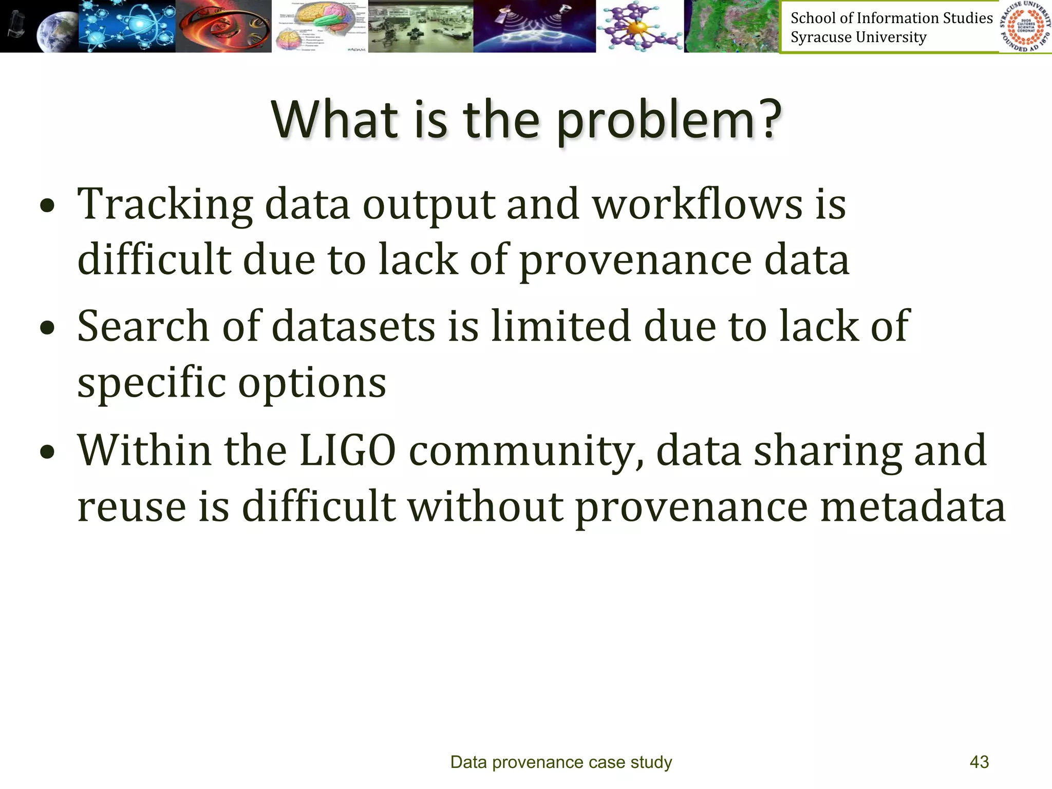 School	
  of	
  Information	
  Studies	
  	
  	
  	
  	
  	
  	
  	
  	
  	
  	
  	
  	
  	
  	
  	
  	
  
                                                            Syracuse	
  University	
  




                 What	
  is	
  the	
  problem?	
  
•  Tracking	
  data	
  output	
  and	
  work_lows	
  is	
  
   dif_icult	
  due	
  to	
  lack	
  of	
  provenance	
  data	
  
•  Search	
  of	
  datasets	
  is	
  limited	
  due	
  to	
  lack	
  of	
  
   speci_ic	
  options	
  	
  
•  Within	
  the	
  LIGO	
  community,	
  data	
  sharing	
  and	
  
   reuse	
  is	
  dif_icult	
  without	
  provenance	
  metadata	
  




                               Data provenance case study                                                                           43
 
