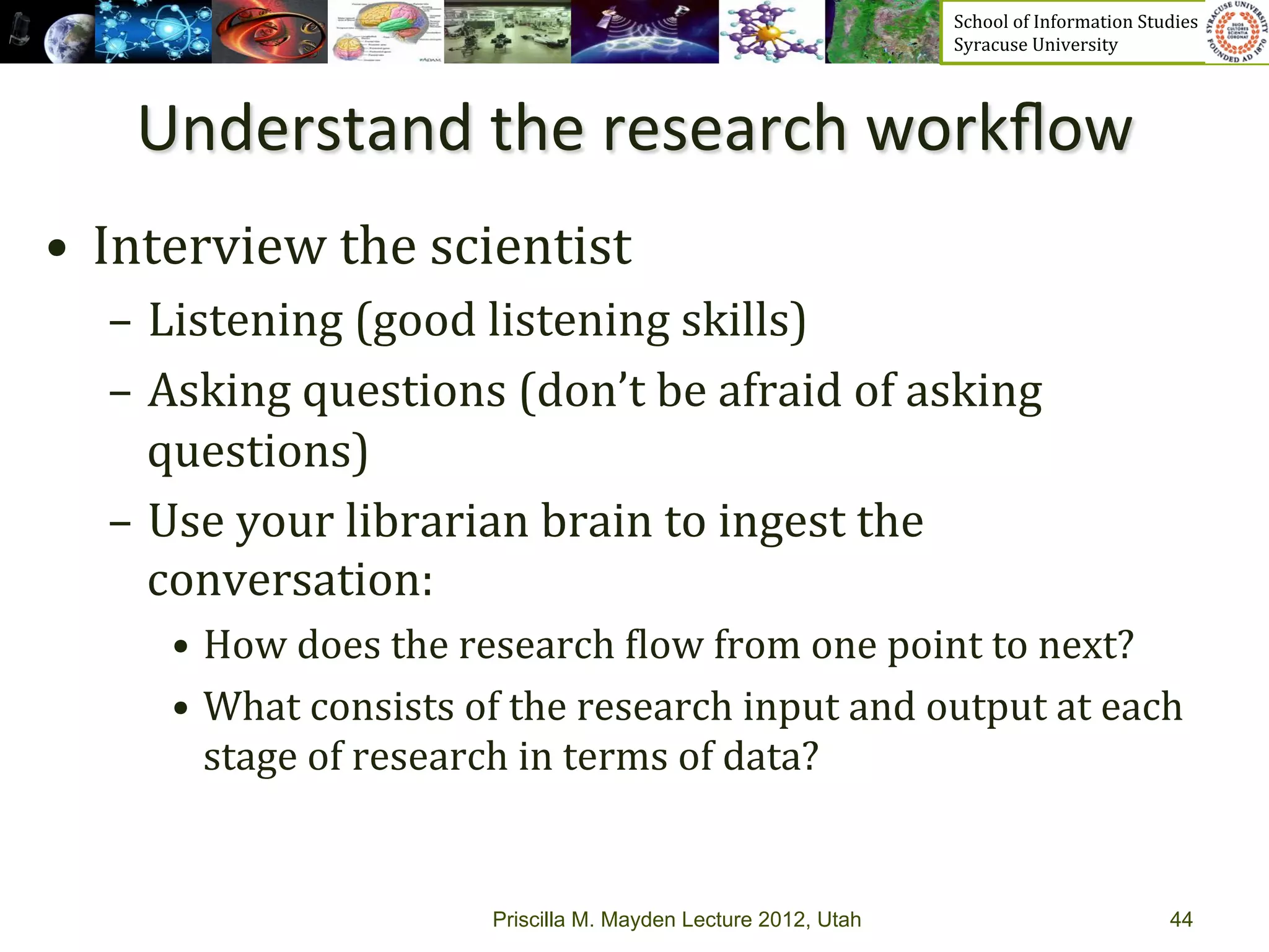 School	
  of	
  Information	
  Studies	
  	
  	
  	
  	
  	
  	
  	
  	
  	
  	
  	
  	
  	
  	
  	
  	
  
                                                                           Syracuse	
  University	
  




     Understand	
  the	
  research	
  workﬂow	
  
•  Interview	
  the	
  scientist	
  
   –  Listening	
  (good	
  listening	
  skills)	
  
   –  Asking	
  questions	
  (don’t	
  be	
  afraid	
  of	
  asking	
  
      questions)	
  
   –  Use	
  your	
  librarian	
  brain	
  to	
  ingest	
  the	
  
      conversation:	
  
       •  How	
  does	
  the	
  research	
  _low	
  from	
  one	
  point	
  to	
  next?	
  
       •  What	
  consists	
  of	
  the	
  research	
  input	
  and	
  output	
  at	
  each	
  
          stage	
  of	
  research	
  in	
  terms	
  of	
  data?	
  	
  


                                  Priscilla M. Mayden Lecture 2012, Utah                                                                           44
 