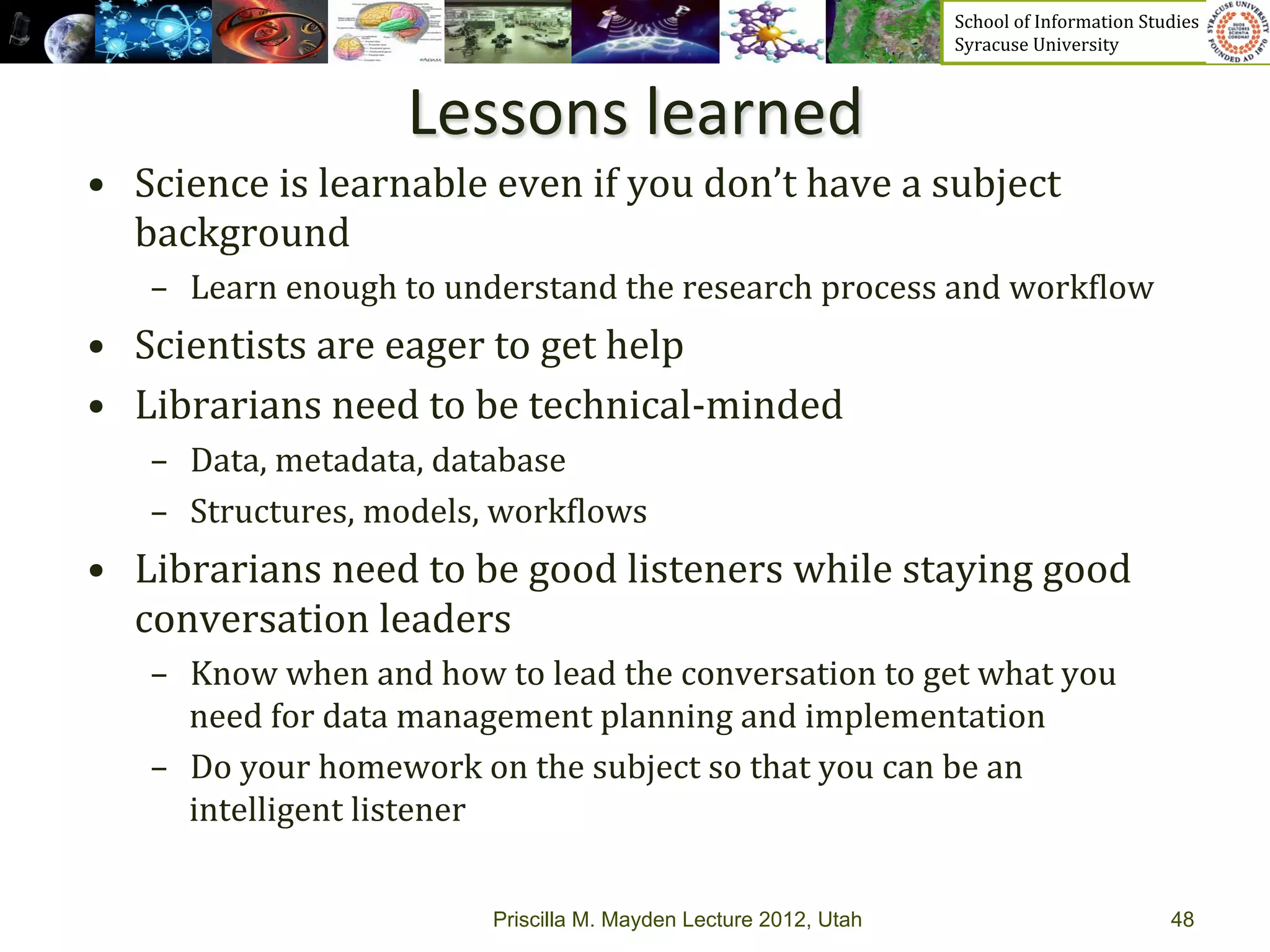 School	
  of	
  Information	
  Studies	
  	
  	
  	
  	
  	
  	
  	
  	
  	
  	
  	
  	
  	
  	
  	
  	
  
                                                                                     Syracuse	
  University	
  



                              Lessons	
  learned	
  
•  Science	
  is	
  learnable	
  even	
  if	
  you	
  don’t	
  have	
  a	
  subject	
  
   background	
  
     –  Learn	
  enough	
  to	
  understand	
  the	
  research	
  process	
  and	
  work_low	
  
•  Scientists	
  are	
  eager	
  to	
  get	
  help	
  
•  Librarians	
  need	
  to	
  be	
  technical-­‐minded	
  
     –  Data,	
  metadata,	
  database	
  
     –  Structures,	
  models,	
  work_lows	
  
•  Librarians	
  need	
  to	
  be	
  good	
  listeners	
  while	
  staying	
  good	
  
   conversation	
  leaders	
  
     –  Know	
  when	
  and	
  how	
  to	
  lead	
  the	
  conversation	
  to	
  get	
  what	
  you	
  
        need	
  for	
  data	
  management	
  planning	
  and	
  implementation	
  
     –  Do	
  your	
  homework	
  on	
  the	
  subject	
  so	
  that	
  you	
  can	
  be	
  an	
  
        intelligent	
  listener	
  


                                       Priscilla M. Mayden Lecture 2012, Utah                                                                                48
 
