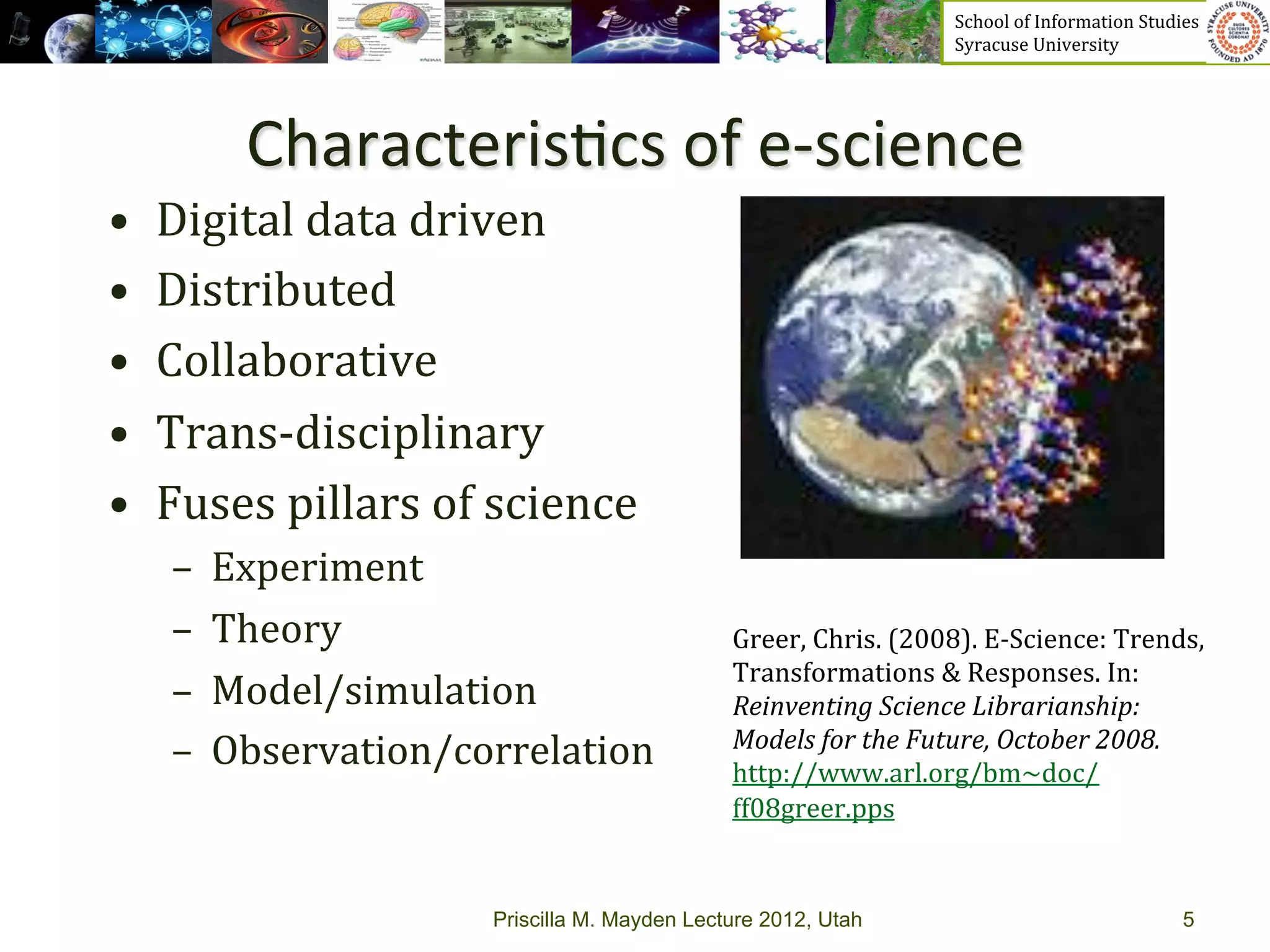 School	
  of	
  Information	
  Studies	
  	
  	
  	
  	
  	
  	
  	
  	
  	
  	
  	
  	
  	
  	
  	
  	
  
                                                                                Syracuse	
  University	
  




           Characteris>cs	
  of	
  e-­‐science	
  
•    Digital	
  data	
  driven	
  
•    Distributed	
  
•    Collaborative	
  
•    Trans-­‐disciplinary	
  
•    Fuses	
  pillars	
  of	
  science	
  
      –  Experiment	
  
      –  Theory	
                                     Greer,	
  Chris.	
  (2008).	
  E-­‐Science:	
  Trends,	
  
                                                      Transformations	
  &	
  Responses.	
  In:	
  
      –  Model/simulation	
                           Reinventing	
  Science	
  Librarianship:	
  
                                                      Models	
  for	
  the	
  Future,	
  October	
  2008.	
  
      –  Observation/correlation	
                    http://www.arl.org/bm~doc/
                                                      ff08greer.pps	
  	
  


                              Priscilla M. Mayden Lecture 2012, Utah                                                                                        5
 