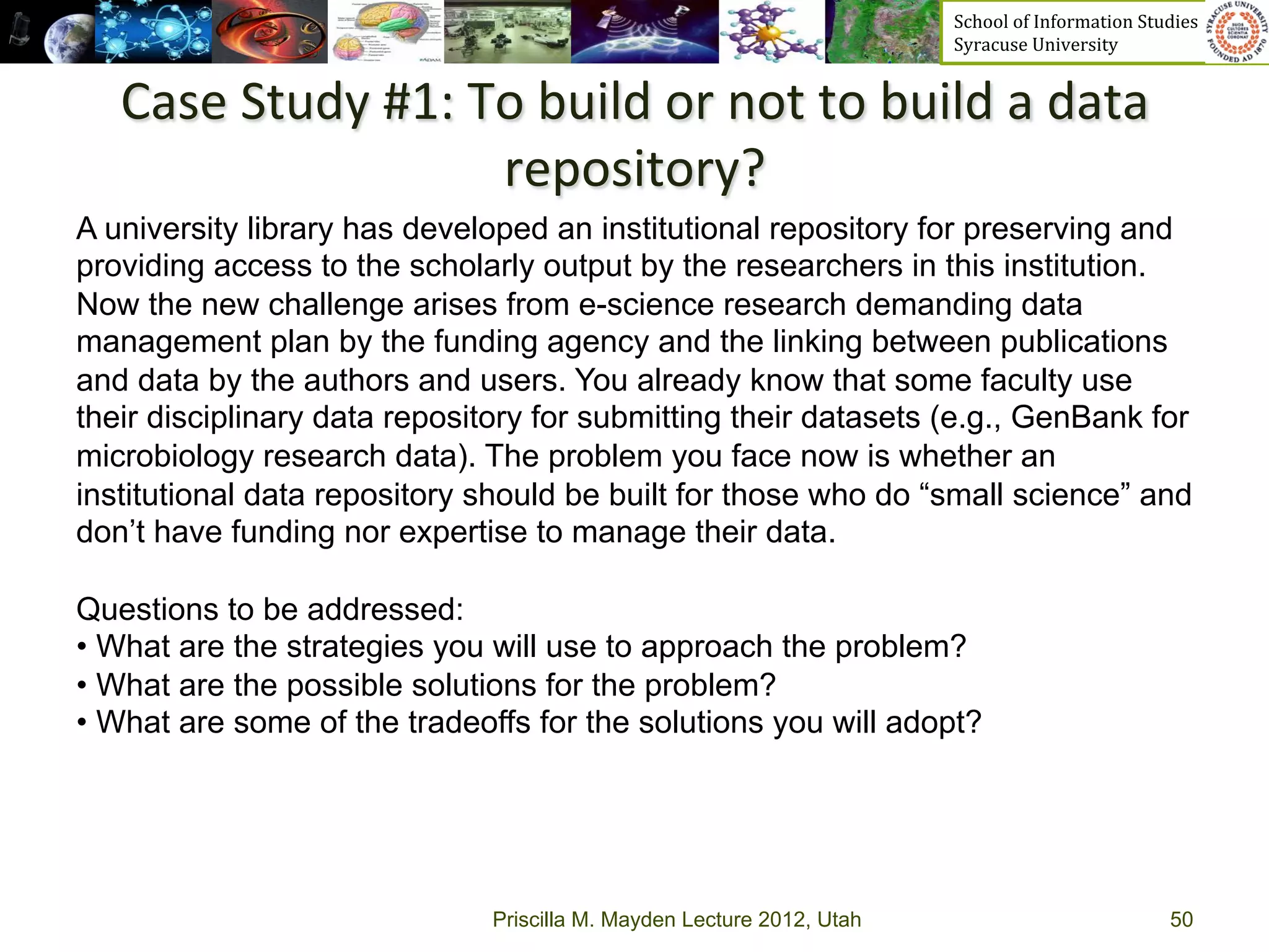 School	
  of	
  Information	
  Studies	
  	
  	
  	
  	
  	
  	
  	
  	
  	
  	
  	
  	
  	
  	
  	
  	
  
                                                                        Syracuse	
  University	
  


   Case	
  Study	
  #1:	
  To	
  build	
  or	
  not	
  to	
  build	
  a	
  data	
  
                               repository?	
  
                                        	
   by the researchers in this institution.
A university library has developed an institutional repository for preserving and
providing access to the scholarly output
Now the new challenge arises from e-science research demanding data
management plan by the funding agency and the linking between publications
and data by the authors and users. You already know that some faculty use
their disciplinary data repository for submitting their datasets (e.g., GenBank for
microbiology research data). The problem you face now is whether an
institutional data repository should be built for those who do “small science” and
don’t have funding nor expertise to manage their data.

Questions to be addressed:
•  What are the strategies you will use to approach the problem?
•  What are the possible solutions for the problem?
•  What are some of the tradeoffs for the solutions you will adopt?




                               Priscilla M. Mayden Lecture 2012, Utah                                                                           50
 