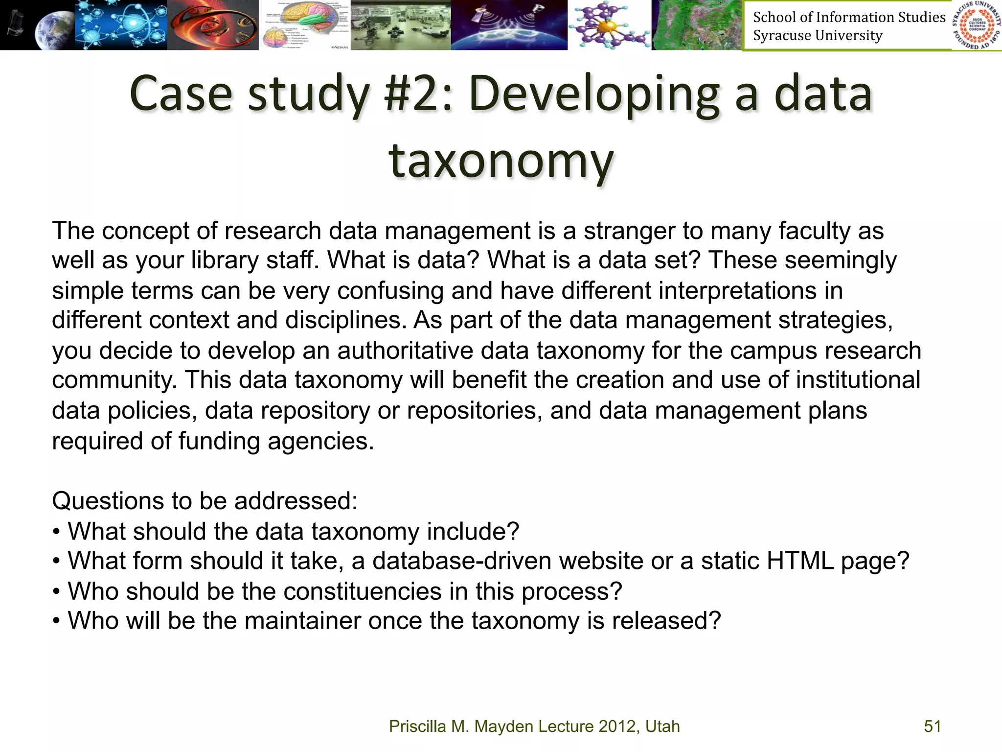 School	
  of	
  Information	
  Studies	
  	
  	
  	
  	
  	
  	
  	
  	
  	
  	
  	
  	
  	
  	
  	
  	
  
                                                                       Syracuse	
  University	
  



       Case	
  study	
  #2:	
  Developing	
  a	
  data	
  
                        taxonomy	
  	
  
The concept of research data management is a stranger to many faculty as
well as your library staff. What is data? What is a data set? These seemingly
simple terms can be very confusing and have different interpretations in
different context and disciplines. As part of the data management strategies,
you decide to develop an authoritative data taxonomy for the campus research
community. This data taxonomy will benefit the creation and use of institutional
data policies, data repository or repositories, and data management plans
required of funding agencies.

Questions to be addressed:
•  What should the data taxonomy include?
•  What form should it take, a database-driven website or a static HTML page?
•  Who should be the constituencies in this process?
•  Who will be the maintainer once the taxonomy is released?



                              Priscilla M. Mayden Lecture 2012, Utah                                                                           51
 
